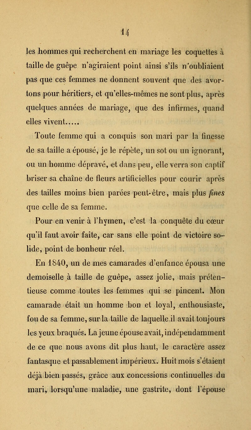 les hommes qui recherchent en mariage les coquettes à taille de guêpe n'agiraient point ainsi s'ils n'oubliaient pas que ces femmes ne donnent souvent qne des avor- tons pour héritiers;, et qu'elles-mêmes ne sont plus, après quelques années de mariage, que des infirmes, quand elles vivent Toute femme qui a conquis son mari par la finesse de sa taille a épousé, je le répète, un sot ou un ignorant, ou un homme dépravé, et dans peu, elle verra son captif briser sa chaîne de fleurs artificielles pour courir après des tailles moins bien parées peut-être, mais plus fines que celle de sa femme. Pour en venir à l'hymen, c'est la conquête du cœur qu'il faut avoir faite, car sans elle point de victoire so- lide, point de bonheur réel. En 1840, un de mes camarades d'enfance épousa une demoiselle à taille de guêpe, assez jolie, mais préten- tieuse comme toutes les femmes qui se pincent. Mon camarade était un homme bon et loyal, enthousiaste, fou de sa femme, sur la taille de laquelle il avait toujours les yeux braqués. La jeune épouse avait, indépendamment de ce que nous avons dit plus haut, le caractère assez fantasque et passablement impérieux. Huit mois s'étaient déjà bien passés, grâce aux concessions continuelles du mari, lorsqu'une maladie, une gastrite, dont l'épouse