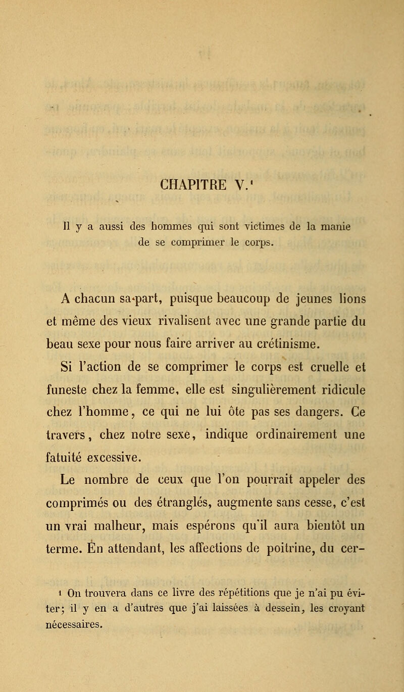 11 y a aussi des hommes qui sont victimes de la manie de se comprimer le corps. A chacun sa^part, puisque beaucoup de jeunes lions et même des vieux rivalisent avec une grande partie du beau sexe pour nous faire arriver au crétinisme. Si l'action de se comprimer le corps est cruelle et funeste chez la femme, elle est singulièrement ridicule chez l'homme, ce qui ne lui ôte pas ses dangers. Ce travers, chez notre sexe, indique ordinairement une fatuité excessive. Le nombre de ceux que l'on pourrait appeler des comprimés ou des étranglés, augmente sans cesse, c'est un vrai malheur, mais espérons qu'il aura bientôt un terme. En attendant, les affections de poitrine, du cer- i On trouvera dans ce livre des répétitions que je n'ai pu évi- ter; il y en a d'autres que j'ai laissées à dessein, les croyant nécessaires.