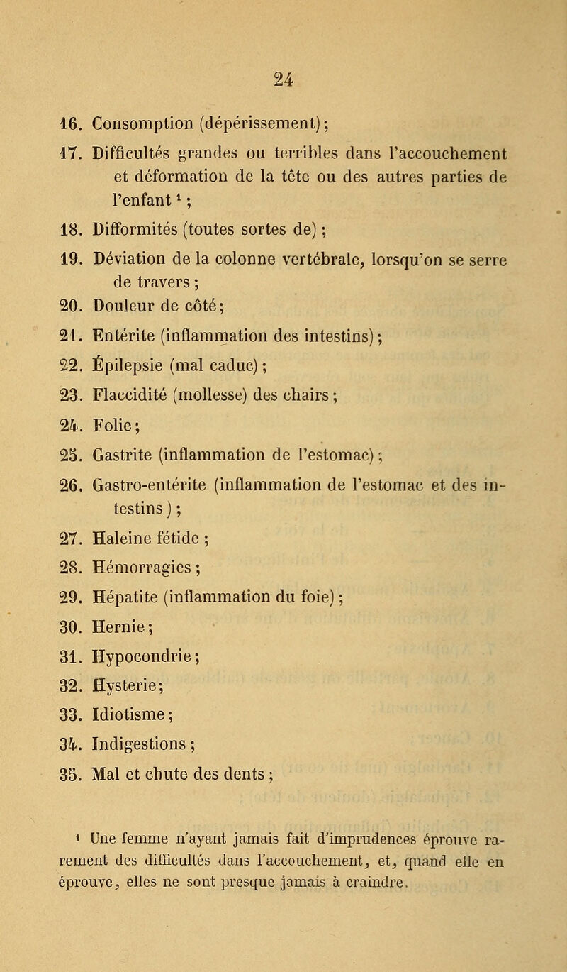 16. Consomption (dépérissement) ; 17. Difficultés grandes ou terribles dans l'accouchement et déformation de la tête ou des autres parties de l'enfant4 ; 18. Difformités (toutes sortes de) ; 19. Déviation de la colonne vertébrale, lorsqu'on se serre de travers ; 20. Douleur de côté; 21. Entérite (inflammation des intestins); 22. Épilepsie (mal caduc) ; 23. Flaccidité (mollesse) des chairs ; 24. Folie; 25. Gastrite (inflammation de l'estomac) ; 26. Gastro-entérite (inflammation de l'estomac et des in- testins ) ; 27. Haleine fétide ; 28. Hémorragies ; 29. Hépatite (inflammation du foie) ; 30. Hernie; 31. Hypocondrie; 32. Hystérie; 33. Idiotisme; 34. Indigestions; 35. Mal et chute des dents ; » Une femme n'ayant jamais fait d'imprudences éprouve ra- rement des difficultés dans l'accouchement, et, quand elle en éprouve, elles ne sont presque jamais à craindre.