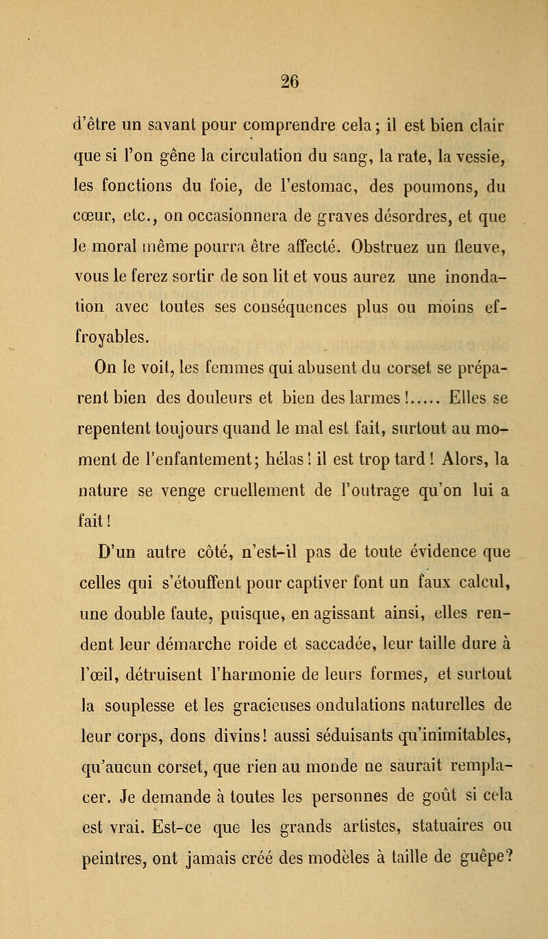 d'être un savant pour comprendre cela ; il est bien clair que si l'on gêne la circulation du sang, la rate, la vessie, les fonctions du foie, de l'estomac, des poumons, du cœur, etc., on occasionnera de graves désordres, et que le moral même pourra être affecté. Obstruez un fleuve, vous le ferez sortir de son lit et vous aurez une inonda- tion avec toutes ses conséquences plus ou moins ef- froyables. On le voit, les femmes qui abusent du corset se prépa- rent bien des douleurs et bien des larmes! Elles se repentent toujours quand le mal est fait, surtout au mo- ment de l'enfantement; hélas ! il est trop tard ! Alors, la nature se venge cruellement de l'outrage qu'on lui a fait! D'un autre côté, n'est-il pas de toute évidence que celles qui s'étouffent pour captiver font un faux calcul, une double faute, puisque, en agissant ainsi, elles ren- dent leur démarche roide et saccadée, leur taille dure à l'œil, détruisent l'harmonie de leurs formes, et surtout la souplesse et les gracieuses ondulations naturelles de leur corps, dons divins! aussi séduisants qu'inimitables, qu'aucun corset, que rien au monde ne saurait rempla- cer. Je demande à toutes les personnes de goût si cela est vrai. Est-ce que les grands artistes, statuaires ou peintres, ont jamais créé des modèles à taille de guêpe?