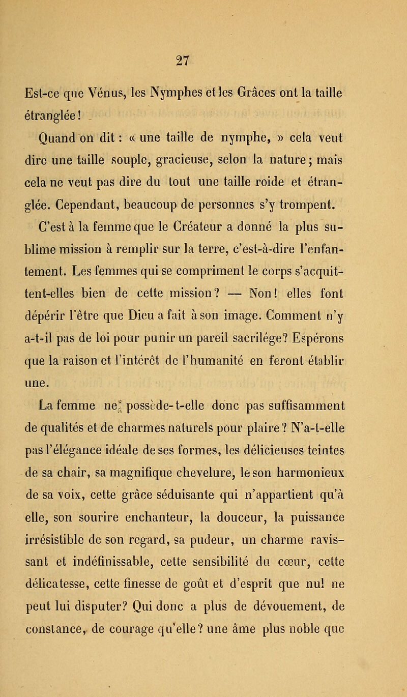 Est-ce que Vénus, les Nymphes et les Grâces ont la taille étranglée ! Quand on dit : « une taille de nymphe, » cela veut dire une taille souple, gracieuse, selon la nature ; mais cela ne veut pas dire du tout une taille roide et étran- glée. Cependant, beaucoup de personnes s'y trompent. C'est à la femme que le Créateur a donné la plus su- blime mission à remplir sur la terre, c'est-à-dire l'enfan- tement. Les femmes qui se compriment le corps s'acquit- tent-elles bien de cette mission? — Non! elles font dépérir l'être que Dieu a fait à son image. Comment n'y a-t-il pas de loi pour punir un pareil sacrilège? Espérons que la raison et l'intérêt de l'humanité en feront établir une. La femme ne! possède-t-elle donc pas suffisamment de qualités et de charmes naturels pour plaire? N'a-t-elle pas l'élégance idéale de ses formes, les délicieuses teintes de sa chair, sa magnifique chevelure, le son harmonieux de sa voix, cette grâce séduisante qui n'appartient qu'à elle, son sourire enchanteur, la douceur, la puissance irrésistible de son regard, sa pudeur, un charme ravis- sant et indéfinissable, cette sensibilité du cœur, cette délicatesse, cette finesse de goût et d'esprit que nul ne peut lui disputer? Qui donc a plus de dévouement, de constance, de courage qu'elle? une âme plus noble que