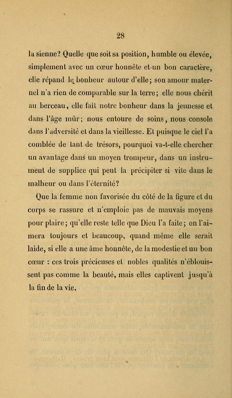 la sienne? Quelle que soit sa position, humble ou élevée, simplement avec un cœur honnête et un bon caractère, elle répand te bonheur autour d'elle; son amour mater- nel n'a rien de comparable sur la terre; elle nous chérit au berceau, elle fait notre bonheur dans la jeunesse et dans l'âge mûr ; nous entoure de soins, nous console dans l'adversité et dans la vieillesse. Et puisque le ciel l'a comblée de tant de trésors, pourquoi va-t-elle chercher un avantage dans un moyen trompeur, dans un instru- ment de supplice qui peut la précipiter si vite dans le malheur ou dans l'éternité? Que la femme non favorisée du côté de la figure et du corps se rassure et n'emploie pas de mauvais moyens pour plaire; qu'elle reste telle que Dieu l'a faite; on l'ai- mera toujours et beaucoup, quand même elle serait laide, si elle a une âme honnête, de la modestie et un bon cœur : ces trois précieuses et nobles qualités n'éblouis- sent pas comme la beauté, mais elles captivent jusqu'à la fin de la vie.