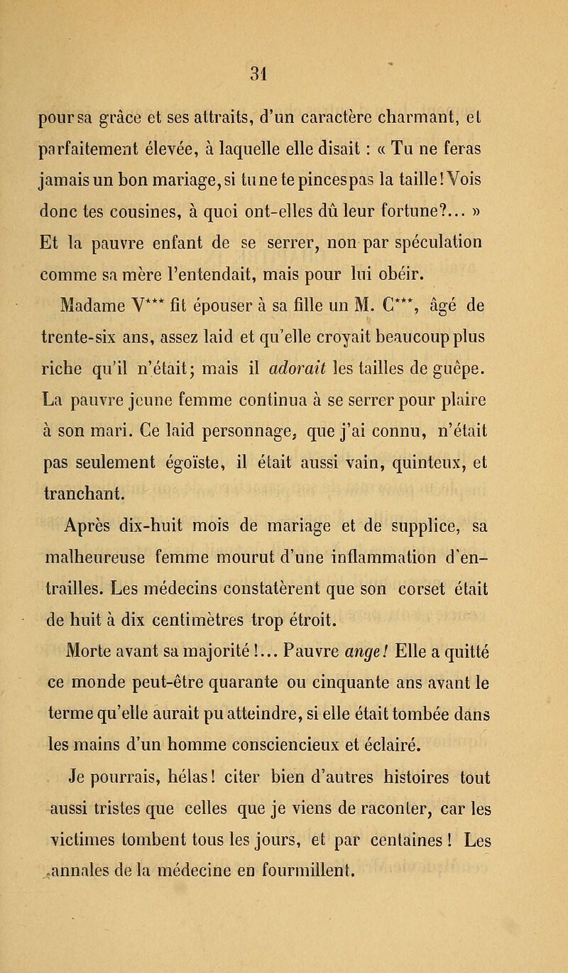 pour sa grâce et ses attraits, d'un caractère charmant, et parfaitement élevée, à laquelle elle disait : « Tu ne feras jamais un bon mariage, si tune te pinces pas la taille! Vois donc tes cousines, à quoi ont-elles dû leur fortune?... » Et la pauvre enfant de se serrer, non par spéculation comme sa mère l'entendait, mais pour lui obéir. Madame V*** fit épouser à sa fille un M. C**\ âgé de trente-six ans, assez laid et qu'elle croyait beaucoup plus riche qu'il n'était; mais il adorait les tailles de guêpe. La pauvre jeune femme continua à se serrer pour plaire à son mari. Ce laid personnage, que j'ai connu, n'était pas seulement égoïste, il était aussi vain, quinteux, et tranchant. Après dix-huit mois de mariage et de supplice, sa malheureuse femme mourut d'une inflammation d'en- trailles. Les médecins constatèrent que son corset était de huit à dix centimètres trop étroit. Morte avant sa majorité !... Pauvre ange! Elle a quitté ce monde peut-être quarante ou cinquante ans avant le terme qu'elle aurait pu atteindre, si elle était tombée dans les mains d'un homme consciencieux et éclairé. Je pourrais, hélas ! citer bien d'autres histoires tout aussi tristes que celles que je viens de raconter, car les victimes tombent tous les jours, et par centaines ! Les .annales de la médecine en fourmillent.