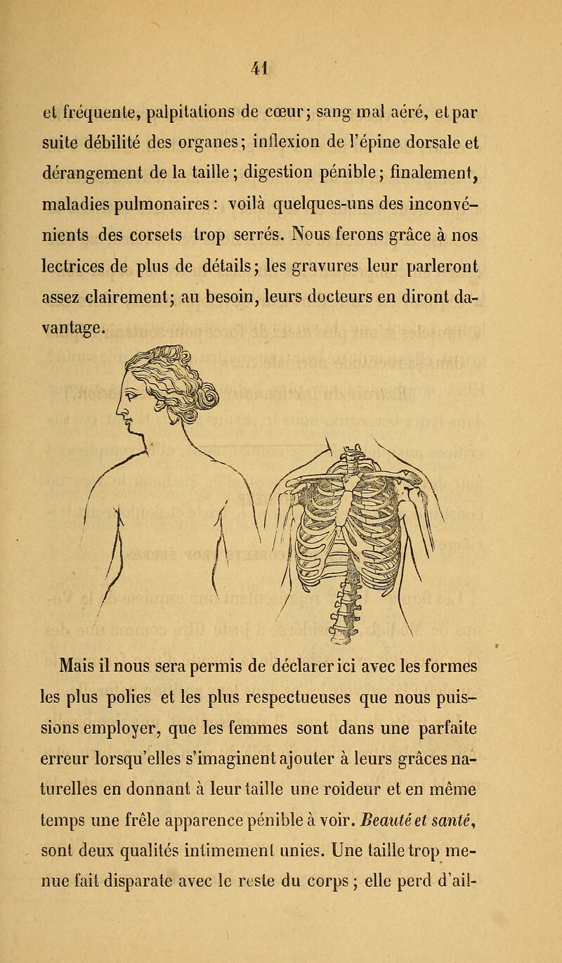 et fréquente, palpitations de cœur; sang mal aéré, et par suite débilité des organes; inflexion de l'épine dorsale et dérangement de la taille; digestion pénible; finalement, maladies pulmonaires : voilà quelques-uns des inconvé- nients des corsets trop serrés. Nous ferons grâce à nos lectrices de plus de détails; les gravures leur parleront assez clairement; au besoin, leurs docteurs en diront da- vantage. Mais il nous sera permis de déclarer ici avec les formes les plus polies et les plus respectueuses que nous puis- sions employer, que les femmes sont dans une parfaite erreur lorsqu'elles s'imaginent ajouter à leurs grâces na- turelles en donnant à leur taille une roideur et en même temps une frêle apparence pénible à voir. Beauté et santé, sont deux qualités intimement unies. Une taille trop me- nue fait disparate avec le reste du corps ; elle perd d'ail-