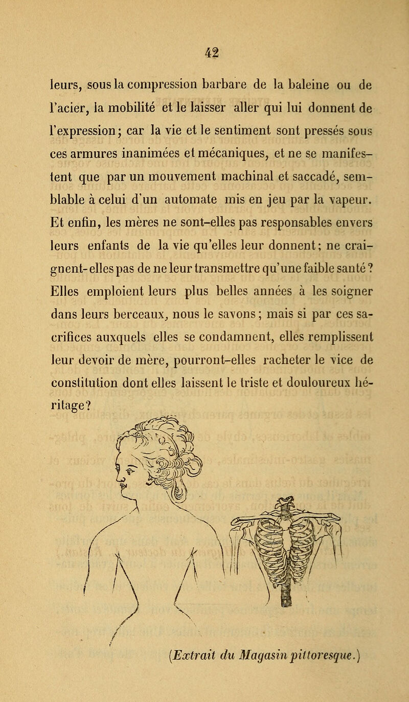 leurs, sous la compression barbare de la baleine ou de l'acier, la mobilité et le laisser aller qui lui donnent de l'expression; car la vie et le sentiment sont pressés sous ces armures inanimées et mécaniques, et ne se manifes- tent que par un mouvement machinal et saccadé, sem- blable à celui d'un automate mis en jeu par la vapeur. Et enfin, les mères ne sont-elles pas responsables envers leurs enfants de la vie qu'elles leur donnent; ne crai- gnent- elles pas de ne leur transmettre qu'une faible santé ? Elles emploient leurs plus belles années à les soigner dans leurs berceaux, nous le savons ; mais si par ces sa- crifices auxquels elles se condamnent, elles remplissent leur devoir de mère, pourront-elles racheter le vice de constitution dont elles laissent le triste et douloureux hé- ritage? (Extrait du Magasin pittoresque.