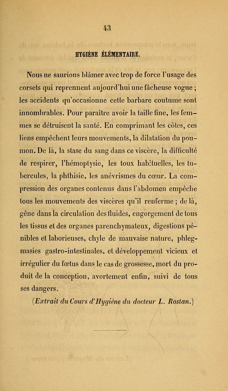 HYGIÈNE ÉLÉMENTAIRE. Nous ne saurions blâmer avec trop de force l'usage des corsets qui reprennent aujourd'hui une fâcheuse vogue; les accidents qu'occasionne cette barbare coutume sont innombrables. Pour paraître avoir la taille fine, les fem- mes se détruisent la santé. En comprimant les côtes, ces liens empêchent leurs mouvements, la dilatation du pou- mon. De là, la stase du sang dans ce viscère, la difficulté de respirer, l'hémoptysie, les toux habituelles, les tu- bercules, la phthisie, les anévrismes du cœur. La com- pression des organes contenus dans l'abdomen empêche tous les mouvements des viscères qu'il renferme ; de là, gêne dans la circulation des fluides, engorgement de tous les tissus et des organes parenchymateux, digestions pé- nibles et laborieuses, chyle de mauvaise nature, phleg- masies gastro-intestinales, et développement vicieux et irrégulier du fœtus dans le cas de grossesse, mort du pro- duit de la conception, avortement enfin, suivi de tous ses dangers. (Extrait duCours d'Hygiène du docteur L. Rostan.)