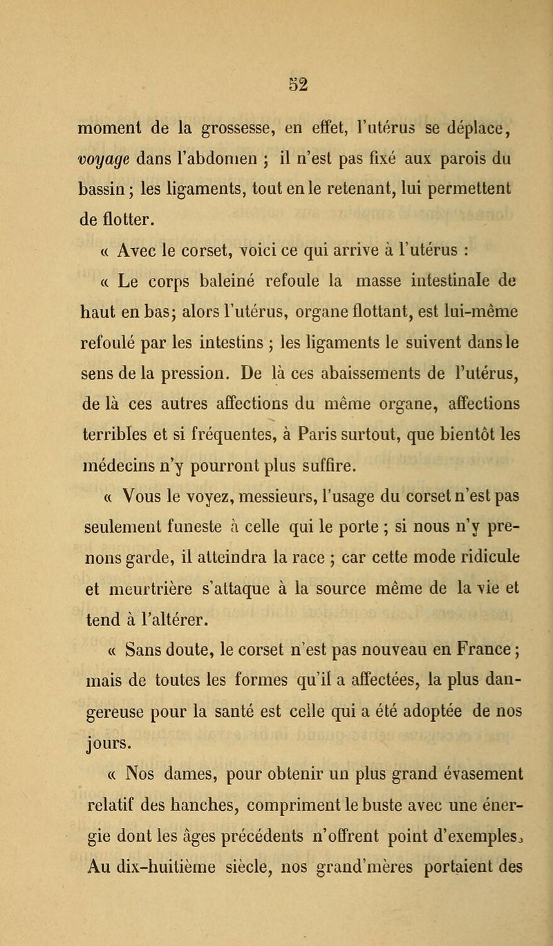 moment de la grossesse, en effet, l'utérus se déplace, voyage dans l'abdomen ; il n'est pas fixé aux parois du bassin; les ligaments, tout en le retenant, lui permettent de flotter. « Avec le corset, voici ce qui arrive à l'utérus : « Le corps baleiné refoule la masse intestinale de haut en bas; alors l'utérus, organe flottant, est lui-même refoulé par les intestins ; les ligaments le suivent dans le sens delà pression. De là ces abaissements de l'utérus, de là ces autres affections du même organe, affections terribles et si fréquentes, à Paris surtout, que bientôt les médecins n'y pourront plus suffire. « Vous le voyez, messieurs, l'usage du corset n'est pas seulement funeste à celle qui le porte ; si nous n'y pre- nons garde, il atteindra la race ; car cette mode ridicule et meurtrière s'attaque à la source même de la vie et tend à l'altérer. « Sans doute, le corset n'est pas nouveau en France ; mais de toutes les formes qu'il a affectées, la plus dan- gereuse pour la santé est celle qui a été adoptée de nos jours. « Nos dames, pour obtenir un plus grand évasement relatif des hanches, compriment le buste avec une éner- gie dont les âges précédents n'offrent point d'exemples j Au dix-huitième siècle, nos grand'mères portaient des