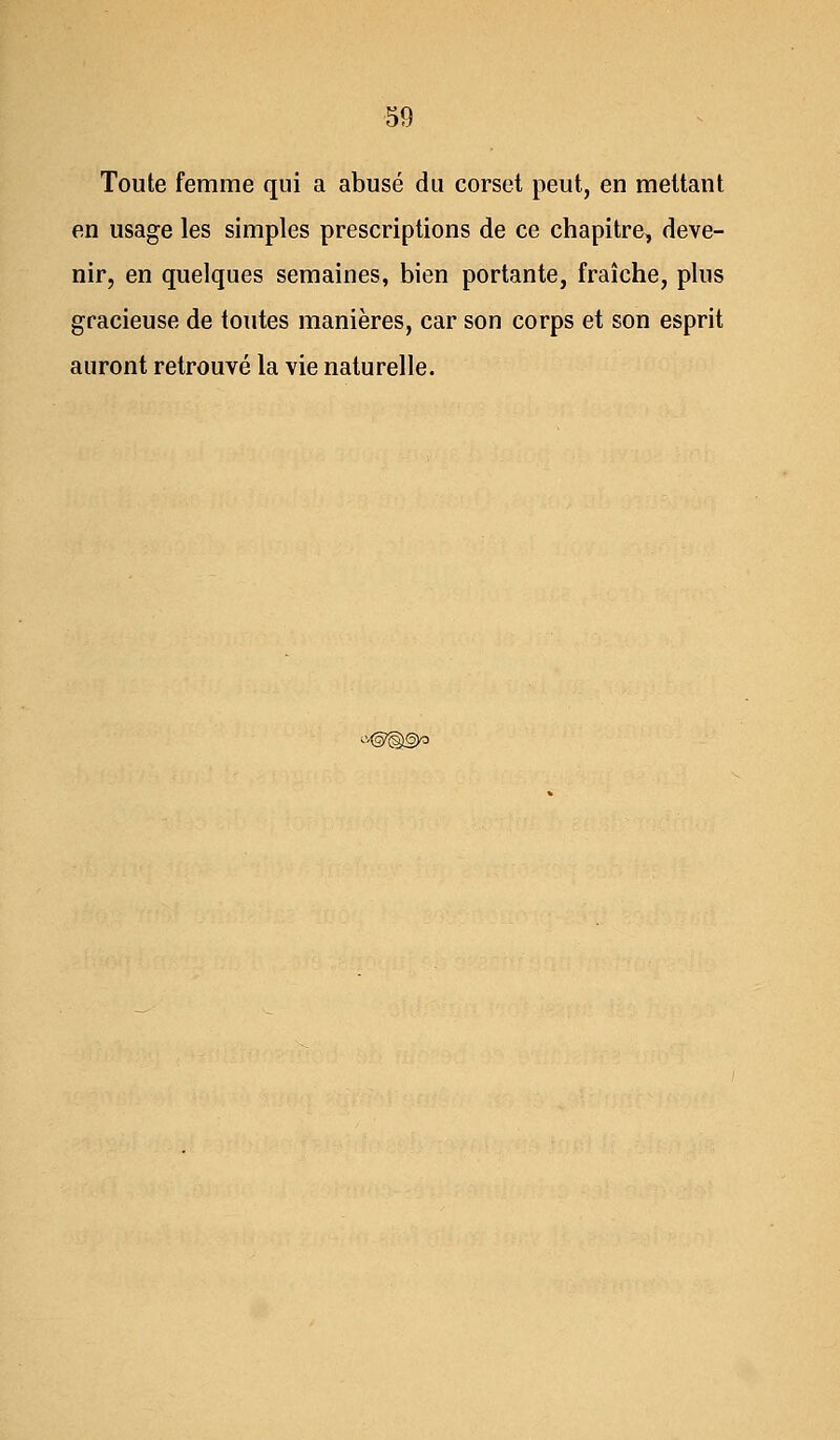 Toute femme qui a abusé du corset peut, en mettant en usage les simples prescriptions de ce chapitre, deve- nir, en quelques semaines, bien portante, fraîche, plus gracieuse de toutes manières, car son corps et son esprit auront retrouvé la vie naturelle. a©§(§)o