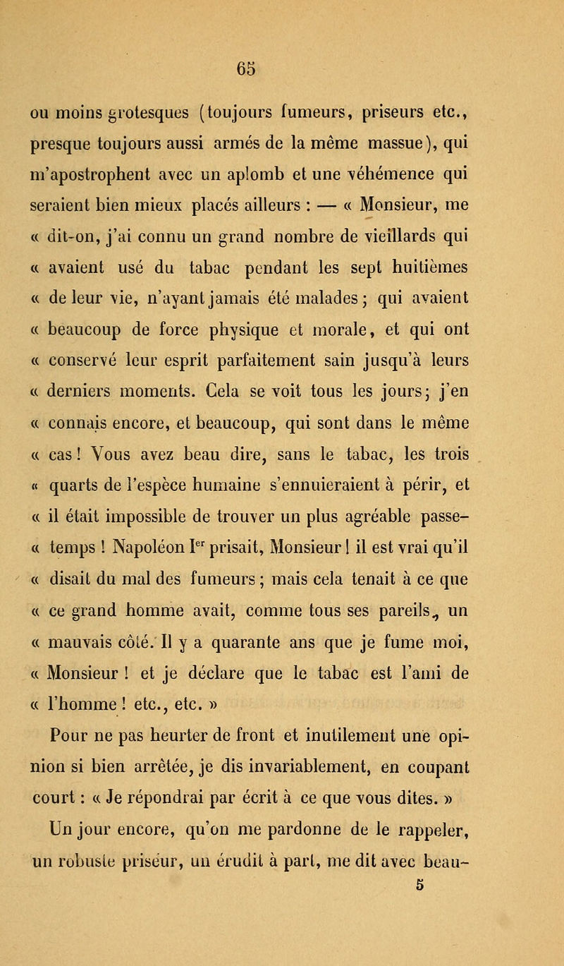 ou moins grotesques (toujours fumeurs, priseurs etc., presque toujours aussi armés de la même massue), qui m'apostrophent avec un aplomb et une véhémence qui seraient bien mieux placés ailleurs : — « Monsieur, me « dit-on, j'ai connu un grand nombre de vieillards qui et avaient usé du tabac pendant les sept huitièmes « de leur vie, n'ayant jamais été malades; qui avaient « beaucoup de force physique et morale, et qui ont « conservé leur esprit parfaitement sain jusqu'à leurs « derniers moments. Cela se voit tous les jours; j'en ce connais encore, et beaucoup, qui sont dans le même « cas ! Vous avez beau dire, sans le tabac, les trois « quarts de l'espèce humaine s'ennuieraient à périr, et « il était impossible de trouver un plus agréable passé- es temps ! Napoléon Ier prisait, Monsieur ! il est vrai qu'il « disait du mal des fumeurs ; mais cela tenait à ce que « ce grand homme avait, comme tous ses pareils., un « mauvais côté.'Il y a quarante ans que je fume moi, « Monsieur I et je déclare que le tabac est l'ami de « l'homme ! etc., etc. » Pour ne pas heurter de front et inutilement une opi- nion si bien arrêtée, je dis invariablement, en coupant court : «. Je répondrai par écrit à ce que vous dites. » Un jour encore, qu'on me pardonne de le rappeler, un robuste priséur, un érudit à part, me dit avec beau-