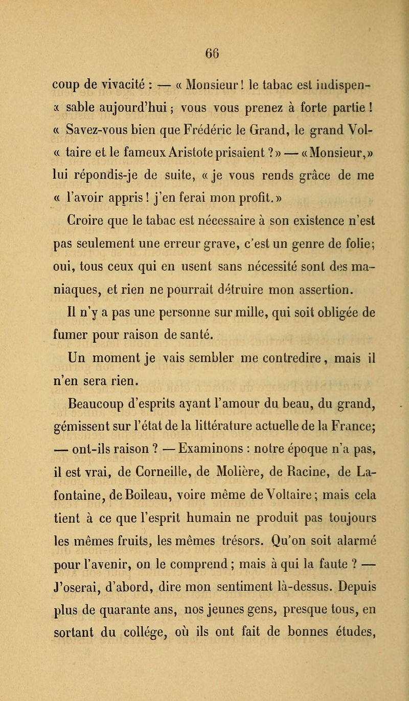 coup de vivacité : — « Monsieur! le tabac est hidispen- x sable aujourd'hui ; vous vous prenez à forte partie ! « Savez-vous bien que Frédéric le Grand, le grand Vol- ce taire et le fameux Aristoteprisaient ?» — «Monsieur,» lui répondis-je de suite, «je vous rends grâce de me « l'avoir appris ! j'en ferai mon profit.» Croire que le tabac est nécessaire à son existence n'est pas seulement une erreur grave, c'est un genre de folie; oui, tous ceux qui en usent sans nécessité sont des ma- niaques, et rien ne pourrait détruire mon assertion. Il n'y a pas une personne sur mille, qui soit obligée de fumer pour raison de santé. Un moment je vais sembler me contredire, mais il n'en sera rien. Beaucoup d'esprits ayant l'amour du beau, du grand, gémissent sur l'état de la littérature actuelle de la France; — ont-ils raison ? — Examinons : notre époque n'a pas, il est vrai, de Corneille, de Molière, de Racine, de La- fontaine, deBoileau, voire même de Voltaire; mais cela tient à ce que l'esprit humain ne produit pas toujours les mêmes fruits, les mêmes trésors. Qu'on soit alarmé pour l'avenir, on le comprend ; mais à qui la faute ? — J'oserai, d'abord, dire mon sentiment là-dessus. Depuis plus de quarante ans, nos jeunes gens, presque tous, en sortant du collège, où ils ont fait de bonnes études,