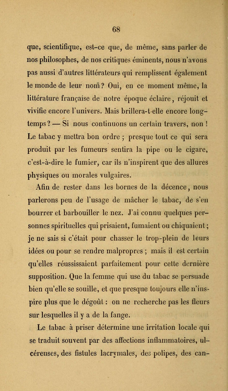 que, scientifique, est-ce que, de même, sans parler de nos philosophes, de nos critiques éminents, nous n'avons pas aussi d'autres littérateurs qui remplissent également le monde de leur noni ? Oui, en ce moment même, la littérature française de notre époque éclaire, réjouit et vivifie encore l'univers. Mais brillera-t-elle encore long- temps? — Si nous continuons un certain travers, non ! Le tabac y mettra bon ordre ; presque tout ce qui sera produit par les fumeurs sentira la pipe ou le cigare, c'est-à-dire le fumier, car ils n'inspirent que des allures physiques ou morales vulgaires. Afin de rester dans les bornes de la décence, nous parlerons peu de l'usage de mâcher le tabac, de s'en bourrer et barbouiller le nez. J'ai connu quelques per- sonnes spirituelles qui prisaient, fumaient ou chiquaient ; je ne sais si c'était pour chasser le trop-plein de leurs idées ou pour se rendre malpropres ; mais il est certain qu'elles réussissaient parfaitement pour cette dernière supposition. Que la femme qui use du tabac se persuade bien qu'elle se souille, et que presque toujours elle n'ins- pire plus que le dégoût : on ne recherche pas les fleurs sur lesquelles il y a de la fange. Le tabac à priser détermine une irritation locale qui se traduit souvent par des affections inflammatoires, ul- céreuses, des fistules lacrymales, des polipes, des can-