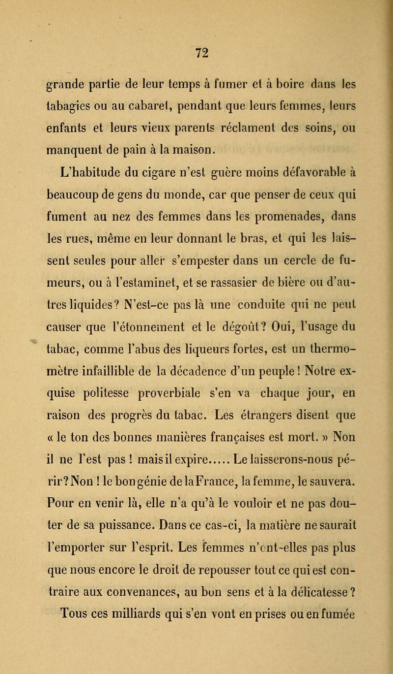 grande partie de leur temps à fumer et à boire dans les tabagies ou au cabaret, pendant que leurs femmes, leurs enfants et leurs vieux parents réclament des soins, ou manquent de pain à la maison. L'habitude du cigare n'est guère moins défavorable à beaucoup de gens du monde, car que penser de ceux qui fument au nez des femmes dans les promenades, dans les rues, même en leur donnant le bras, et qui les lais- sent seules pour aller s'empester dans un cercle de fu- meurs, ou à l'estaminet, et se rassasier de bière ou d'au- tres liquides? N'est-ce pas là une conduite qui ne peut causer que l'étonnement et le dégoût? Oui, l'usage du tabac, comme l'abus des liqueurs fortes, est un thermo- mètre infaillible de la décadence d'un peuple ! Notre ex- quise politesse proverbiale s'en va chaque jour, en raison des progrès du tabac. Les étrangers disent que « le ton des bonnes manières françaises est mort. » Non il ne l'est pas! mais il expire Le laisserons-nous pé- rir? Non ! le bon génie de la France, la femme, le sauvera. Pour en venir là, elle n'a qu'à le vouloir et ne pas dou- ter de sa puissance. Dans ce cas-ci, la matière ne saurait l'emporter sur l'esprit. Les femmes n'cnt-elles pas plus que nous encore le droit de repousser tout ce qui est con- traire aux convenances, au bon sens et à la délicatesse ? Tous ces milliards qui s'en vont en prises ou en fumée