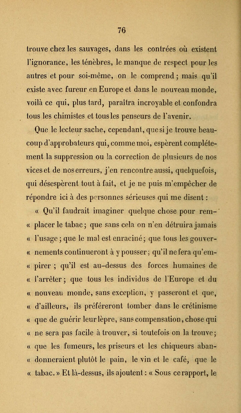 trouve chez les sauvages, dans les contrées où existent l'ignorance, les ténèbres, le manque de respect pour les autres et pour soi-même, on le comprend ; mais qu'il existe avec fureur en Europe et dans le nouveau monde, voilà ce qui, plus tard, paraîtra incroyable et confondra tous les chimistes et tous les penseurs de l'avenir. Que le lecteur sache, cependant, que si je trouve beau- coup d'approbateurs qui, comme moi, espèrent complète- ment la suppression ou la correction de plusieurs de nos viceset de noserreurs, j'en rencontre aussi, quelquefois, qui désespèrent tout à fait, et je ne puis m'empêcher de répondre ici à des personnes sérieuses qui me disent : « Qu'il faudrait imaginer quelque chose pour rem- ' « placer le tabac; que sans cela on n'en détruira jamais « l'usage ; que le mal est enraciné; que tous les gouver- « nements continueront à y pousser; qu'il ne fera qu'em- « pirer ; qu'il est au-dessus des forces humaines de « l'arrêter ; que tous les individus de l'Europe et du « nouveau monde, sans exception, y passeront et que, « d'ailleurs, ils préféreront tomber dans le crétinisme « que de guérir leur lèpre, sans compensation, chose qui « ne sera pas facile à trouver, si toutefois on la trouve; « que les fumeurs, les priseurs et les chiqueurs aban- « donneraient plutôt le pain, le vin et le café, que le « tabac. » Et là-dessus, ils ajoutent : « Sous ce rapport, le