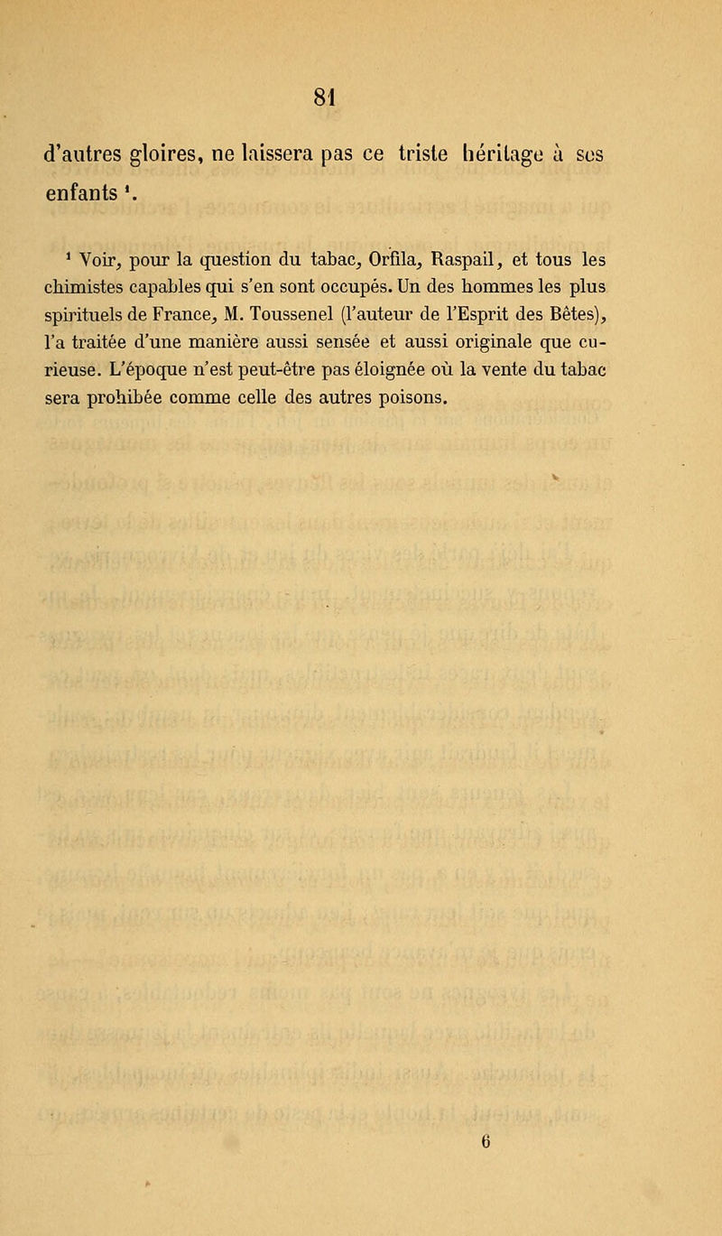 d'autres gloires, ne laissera pas ce triste héritage à ses enfants '. 1 Voir, pour la question du tabac, Orfila, Raspail, et tous les chimistes capables qui s'en sont occupés. Un des hommes les plus spirituels de France, M. Toussenel (l'auteur de l'Esprit des Bêtes), l'a traitée d'une manière aussi sensée et aussi originale que cu- rieuse. L'époque n'est peut-être pas éloignée où la vente du tabac sera prohibée comme celle des autres poisons.