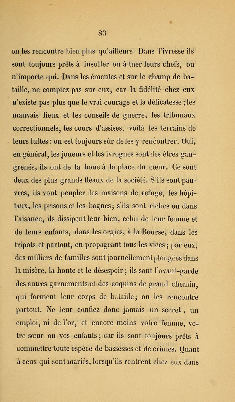 on les rencontre bien plus qu'ailleurs. Dans l'ivresse ils sont toujours prêts à insulter ou à tuer leurs chefs, ou n'importe qui. Dans les émeutes et sur le champ de ba- taille, ne comptez pas sur eux, car la fidélité chez eux n'existe pas plus que le vrai courage et la délicatesse ; les mauvais lieux et les conseils de guerre, les tribunaux correctionnels, les cours d'assises, voilà les terrains de leurs luttes : on est toujours sûr de les y rencontrer. Oui, en général, les joueurs et les ivrognes sont des êtres gan- grenés, ils ont de la boue à la place du cœur. Ce sont deux des plus grands fléaux de la société. S'ils sont pau- vres, ils vont peupler les maisons de refuge, les hôpi- taux, les prisons et les bagnes; s'ils sont riches ou dans l'aisance, ils dissipent leur bien, celui de leur femme et de leurs enfants, dans les orgies, à la Bourse, dans les tripots et partout, en propageant tous les vices ; par eux, des milliers de familles sont journellement plongées dans la misère, la honte et le désespoir ; ils sont l'avant-garde des autres garnements et*des coquins de grand chemin, qui forment leur corps de bataille; on les rencontre partout. Ne leur confiez donc jamais un secret, un emploi, ni de l'or, et encore moins votre femme, vo- tre sœur ou vos enfants; car ils sont toujours prêts à commettre toute espèce de bassesses et de crimes. Quant à ceux qui sont mariés, lorsqu'ils rentrent chez eux dans