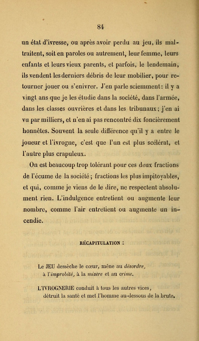 un état d'ivresse, ou après avoir perdu au jeu, ils mal- traitent, soit en paroles ou autrement, leur femme, leurs enfants et leurs vieux parents, et parfois, le lendemain, ils vendent les derniers débris de leur mobilier, pour re- tourner jouer ou s'enivrer. J'en parle sciemment: il y a vingt ans que je les étudie dans la société, dans l'armée, dans les classes ouvrières et dans les tribunaux; j'en ai vu par milliers, et n'en ai pas rencontré dix foncièrement honnêtes. Souvent la seule différence qu'il y a entre le joueur et l'ivrogne, c'est que l'un est plus scélérat, et l'autre plus crapuleux. On est beaucoup trop tolérant pour ces deux fractions de l'écume de la société ; fractions les plus impitoyables, et qui, comme je viens de le dire, ne respectent absolu- ment rien. L'indulgence entretient ou augmente leur nombre, comme l'air entrelient ou augmente un in- cendie. RÉCAPITULATION : Le JEU dessèche le cœur, mène au désordre, à Yimprobité, à la misère et au crime. L'IVROGNERIE conduit à tous les autres vices, détruit la santé et met l'homme au-dessous de la bnite.