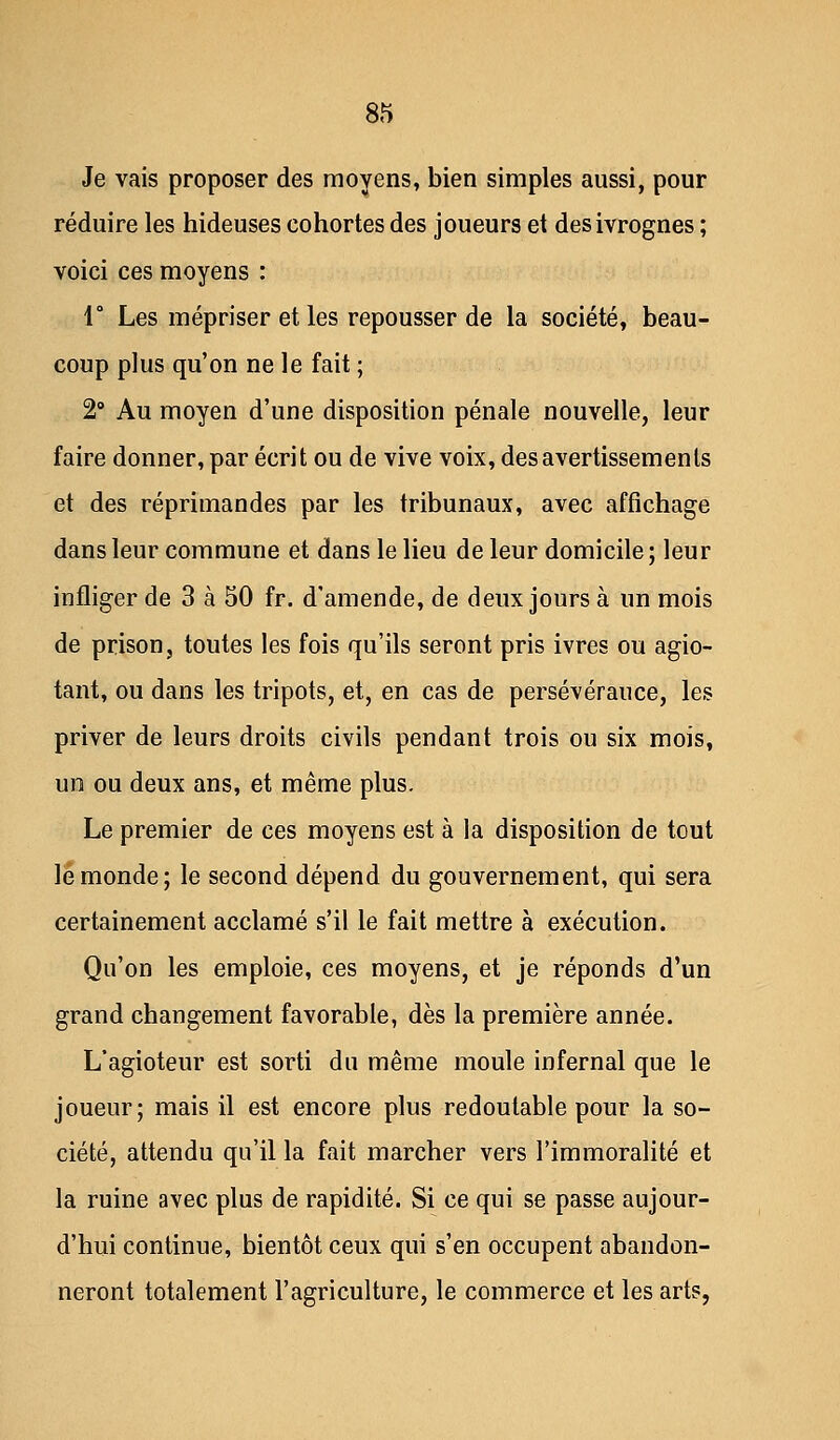 Je vais proposer des moyens, bien simples aussi, pour réduire les hideuses cohortes des joueurs et des ivrognes ; voici ces moyens : 1° Les mépriser et les repousser de la société, beau- coup plus qu'on ne le fait ; 2° Au moyen d'une disposition pénale nouvelle, leur faire donner, par écrit ou de vive voix, des avertissements et des réprimandes par les tribunaux, avec affichage dans leur commune et dans le lieu de leur domicile ; leur infliger de 3 à 50 fr. d'amende, de deux jours à un mois de prison, toutes les fois qu'ils seront pris ivres ou agio- tant, ou dans les tripots, et, en cas de persévérance, les priver de leurs droits civils pendant trois ou six mois, un ou deux ans, et même plus. Le premier de ces moyens est à la disposition de tout le monde; le second dépend du gouvernement, qui sera certainement acclamé s'il le fait mettre à exécution. Qu'on les emploie, ces moyens, et je réponds d'un grand changement favorable, dès la première année. L'agioteur est sorti du même moule infernal que le joueur; mais il est encore plus redoutable pour la so- ciété, attendu qu'il la fait marcher vers l'immoralité et la ruine avec plus de rapidité. Si ce qui se passe aujour- d'hui continue, bientôt ceux qui s'en occupent abandon- neront totalement l'agriculture, le commerce et les arts,