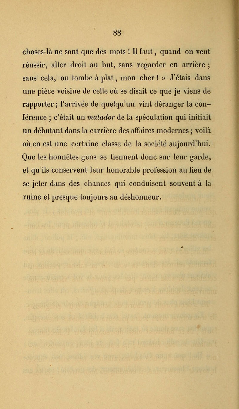 choses-là ne sont que des mots ! 11 faut, quand on veut réussir, aller droit au but, sans regarder en arrière ; sans cela, on tombe à plat, mon cher ! » J'étais dans une pièce voisine de celle où se disait ce que je viens de rapporter; l'arrivée de quelqu'un vint déranger la con- férence ; c'était un matador de la spéculation qui initiait un débutant dans la carrière des affaires modernes ; voilà où en est une certaine classe de la société aujourd'hui. Que les honnêtes gens se tiennent donc sur leur garde, et qu'ils conservent leur honorable profession au lieu de se jeter dans des chances qui conduisent souvent à la ruine et presque toujours au déshonneur.