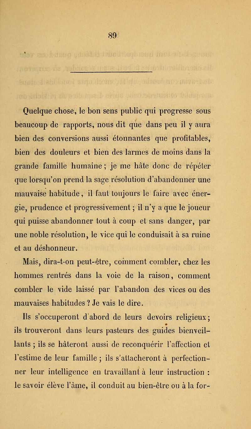 Quelque chose, le bon sens public qui progresse sous beaucoup de rapports, nous dit que dans peu il y aura bien des conversions aussi étonnantes que profitables, bien des douleurs et bien des larmes de moins dans la grande famille humaine ; je me hâte donc de répéter que lorsqu'on prend la sage résolution d'abandonner une mauvaise habitude, il faut toujours le faire avec éner- gie, prudence et progressivement ; il n'y a que le joueur qui puisse abandonner tout à coup et sans danger, par une noble résolution, le vice qui le conduisait à sa ruine et au déshonneur. Mais, dira-t-on peut-être, comment combler, chez les hommes rentrés dans la voie de la raison, comment combler le vide laissé par l'abandon des vices ou des mauvaises habitudes ? Je vais le dire. Ils s'occuperont d'abord de leurs devoirs religieux; ils trouveront dans leurs pasteurs des guides bienveil- lants ; ils se hâteront aussi de reconquérir l'affection et l'estime de leur famille ; ils s'attacheront à perfection- ner leur intelligence en travaillant à leur instruction : le savoir élève l'âme, il conduit au bien-êlre ou à la for-