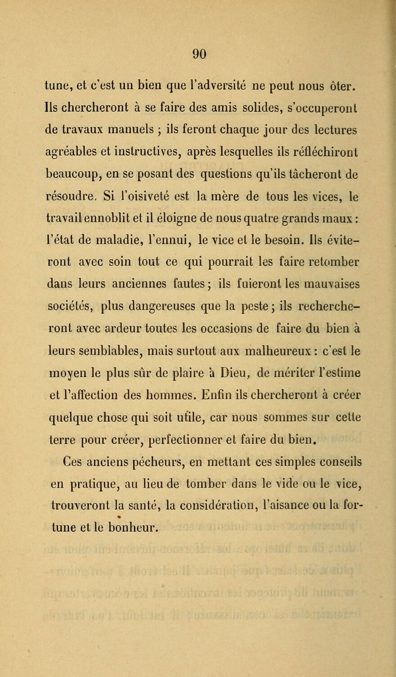 tune, et c'est un bien que l'adversité ne peut nous ôter. Ils chercheront à se faire des amis solides, s'occuperont de travaux manuels ; ils feront chaque jour des lectures agréables et instructives, après lesquelles ils réfléchiront beaucoup, en se posant des questions qu'ils tâcheront de résoudre- Si l'oisiveté est la mère de tous les vices, le travail ennoblit et il éloigne de nous quatre grands maux : l'état de maladie, l'ennui, le vice et le besoin. Ils évite- ront avec soin tout ce qui pourrait les faire retomber dans leurs anciennes fautes ; ils fuieront les mauvaises sociétés, plus dangereuses que la peste ; ils recherche- ront avec ardeur toutes les occasions de faire du bien à leurs semblables, mais surtout aux malheureux : c'est le moyen le plus sûr de plaire a Dieu, de mériter l'estime et l'affection des hommes. Enfin ils chercheront à créer quelque chose qui soit utile, car nous sommes sur cette terre pour créer, perfectionner et faire du bien. Ces anciens pécheurs, en mettant ces simples conseils en pratique, au lieu de tomber dans le vide ou le vice, trouveront la santé, la considération, l'aisance ou la for- tune et le bonheur.