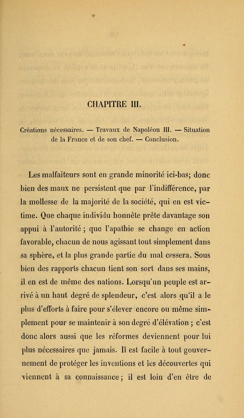 CHAPITRE III. Créations nécessaires. — Travaux de Napoléon III. — Situation de la France et de son chef. — Conclusion. Les malfaiteurs sont en grande minorité ici-bas; donc bien des maux ne persistent que par l'indifférence, par la mollesse de la majorité de la société, qui en est vic- time. Que chaque individu honnête prête davantage son appui à l'autorité ; que l'apathie se change en action favorable, chacun de nous agissant tout simplement dans sa sphère, et la plus grande partie du mal cessera. Sous bien des rapports chacun tient son sort dans ses mains, il en est de même des nations. Lorsqu'un peuple est ar- rivé à un haut degré de splendeur, c'est alors qu'il a le plus d'efforts à faire pour s'élever encore ou même sim- plement pour se maintenir à son degré d'élévation ; c'est donc alors aussi que les réformes deviennent pour lui plus nécessaires que jamais. Il est facile à tout gouver- nement de protéger les inventions et les découvertes qui viennent à sa connaissance ; il est loin d'en être de