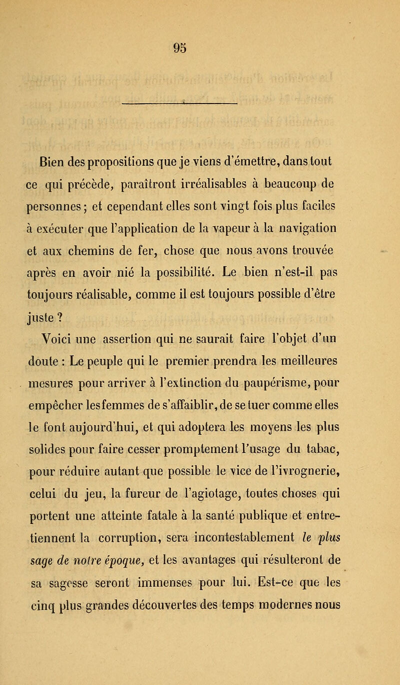 Bien des propositions que je viens d'émettre, dans tout ce qui précède, paraîtront irréalisables à beaucoup de personnes ; et cependant elles sont vingt fois plus faciles à exécuter que l'application de la vapeur à la navigation et aux chemins de fer, chose que nous avons trouvée après en avoir nié la possibilité. Le bien n'est-il pas toujours réalisable, comme il est toujours possible d'être juste ? Voici une assertion qui ne saurait faire l'objet d'un doute : Le peuple qui le premier prendra les meilleures mesures pour arriver à l'extinction du paupérisme, pour empêcher lesfemmes de s'affaiblir, de se tuer comme elles le font aujourd'hui, et qui adoptera les moyens les plus solides pour faire cesser promptement l'usage du tabac, pour réduire autant que possible le vice de l'ivrognerie, celui du jeu, la fureur de l'agiotage, toutes choses qui portent une atteinte fatale à la santé publique et entre- tiennent la corruption, sera incontestablement le plus sage de notre époque, et les avantages qui résulteront de sa sagesse seront immenses pour lui. Est-ce que les cinq plus grandes découvertes des temps modernes nous