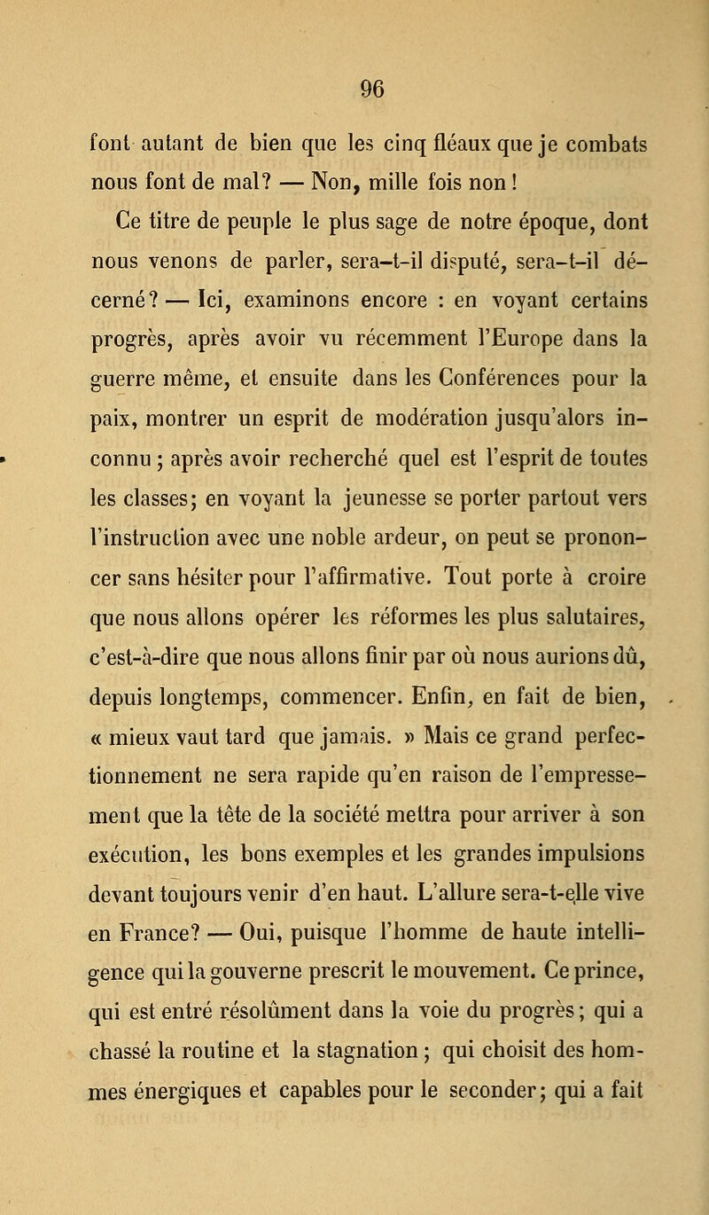 font autant de bien que les cinq fléaux que je combats nous font de mal? — Non, mille fois non ! Ce titre de peuple le plus sage de notre époque, dont nous venons de parler, sera-t-il disputé, sera-t-il dé- cerné?— Ici, examinons encore : en voyant certains progrès, après avoir vu récemment l'Europe dans la guerre même, et ensuite dans les Conférences pour la paix, montrer un esprit de modération jusqu'alors in- connu ; après avoir recherché quel est l'esprit de toutes les classes; en voyant la jeunesse se porter partout vers l'instruction avec une noble ardeur, on peut se pronon- cer sans hésiter pour l'affirmative. Tout porte à croire que nous allons opérer les réformes les plus salutaires, c'est-à-dire que nous allons finir par où nous aurions dû, depuis longtemps, commencer. Enfin, en fait de bien, « mieux vaut tard que jamais. » Mais ce grand perfec- tionnement ne sera rapide qu'en raison de l'empresse- ment que la tête de la société mettra pour arriver à son exécution, les bons exemples et les grandes impulsions devant toujours venir d'en haut. L'allure sera-t-e,lle vive en France? — Oui, puisque l'homme de haute intelli- gence qui la gouverne prescrit le mouvement. Ce prince, qui est entré résolument dans la voie du progrès ; qui a chassé la routine et la stagnation ; qui choisit des hom- mes énergiques et capables pour le seconder; qui a fait