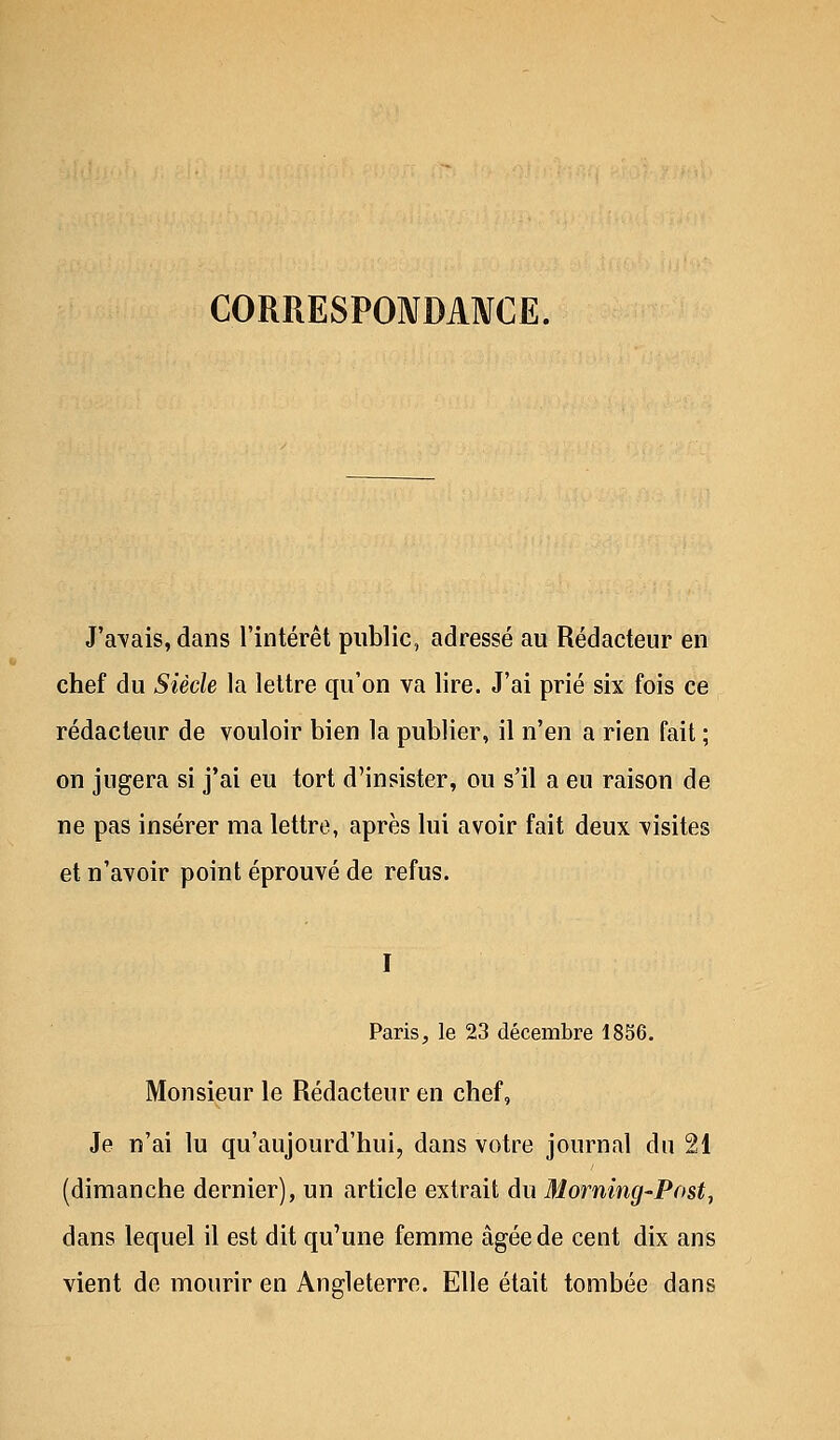 CORRESPONDANCE. J'avais, dans l'intérêt public, adressé au Rédacteur en chef du Siècle la lettre qu'on va lire. J'ai prié six fois ce rédacteur de vouloir bien la publier, il n'en a rien fait ; on jugera si j'ai eu tort d'insister, ou s'il a eu raison de ne pas insérer ma lettre, après lui avoir fait deux visites et n'avoir point éprouvé de refus. I Paris, le 23 décembre 1856. Monsieur le Rédacteur en chef, Je n'ai lu qu'aujourd'hui, dans votre journal du 21 (dimanche dernier), un article extrait du Morning-Post, dans lequel il est dit qu'une femme âgée de cent dix ans vient de mourir en Angleterre. Elle était tombée dans