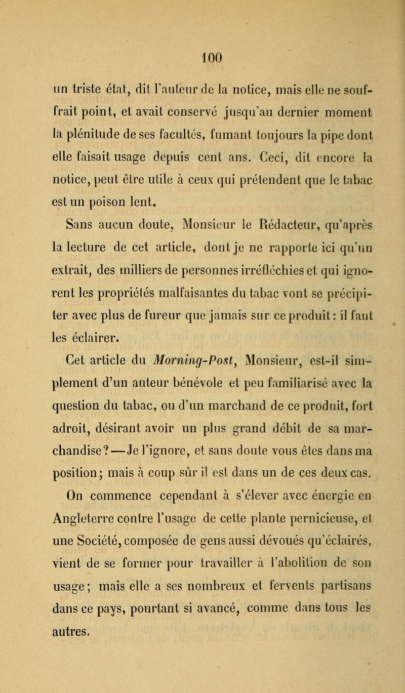 un triste état, dit l'auteur de la notice, mais elle ne souf- frait point, et avait conservé jusqu'au dernier moment la plénitude de ses facultés, fumant toujours la pipe dont elle faisait usage depuis cent ans. Ceci, dit encore la notice, peut être utile à ceux qui prétendent que le tabac est un poison lent. Sans aucun doute, Monsieur le Rédacteur, qu'après la lecture de cet article, dont je ne rapporte ici qu'un extrait, des milliers de personnes irréfléchies et qui igno- rent les propriétés malfaisantes du tabac vont se précipi- ter avec plus de fureur que jamais sur ce produit : il faut les éclairer. Cet article du Morning-Post, Monsieur, est-il sim- plement d'un auteur bénévole et peu familiarisé avec la question du tabac, ou d'un marchand de ce produit, fort adroit, désirant avoir un plus grand débit de sa mar- chandise?—Je l'ignore, et sans doute vous êtes dans ma position; mais à coup sûr il est dans un de ces deux cas. On commence cependant à s'élever avec énergie en Angleterre contre l'usage de cette plante pernicieuse, et une Société, composée de gens aussi dévoués qu'éclairés, vient de se former pour travailler à l'abolition de son usage ; mais elle a ses nombreux et fervents partisans dans ce pays, pourtant si avancé, comme dans tous les autres.