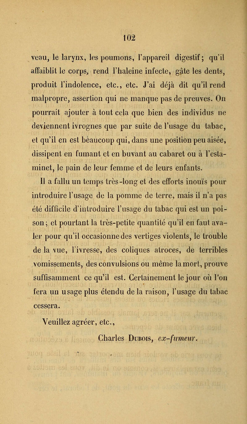 veau, le larynx, les poumons, l'appareil digestif; qu'il affaiblit le corps, rend l'haleine infecte, gâte les dents, produit l'indolence, etc., etc. J'ai déjà dit qu'il rend malpropre, assertion qui ne manque pas de preuves. On pourrait ajouter à tout cela que bien des individus ne deviennent ivrognes que par suite de l'usage du tabac, et qu'il en est beaucoup qui, dans une position peu aisée, dissipent en fumant et en buvant au cabaret ou à l'esta- minet, le pain de leur femme et de leurs enfants. Il a fallu un temps très-long et des efforts inouïs pour introduire l'usage de la pomme de terre, mais il n'a pas été difficile d'introduire l'usage du tabac qui est un poi- son ; et pourtant la très-petite quantité qu'il en faut ava- ler pour qu'il occasionne des vertiges violents, le trouble de la vue, l'ivresse, des coliques atroces, de terribles vomissements, des convulsions ou même la mort, prouve suffisamment ce qu'il est. Certainement le jour où l'on fera un usage plus étendu de la raison, l'usage du tabac cessera. Veuillez agréer, etc., Charles Dubois, ex-fumeur.