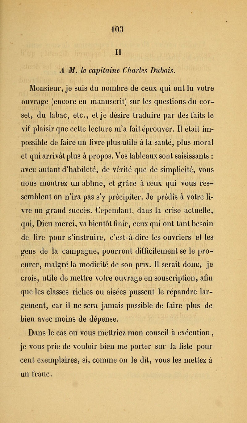 II A M. le capitaine Charles Dubois. Monsieur, je suis du nombre de ceux qui ont lu votre ouvrage (encore en manuscrit) sur les questions du cor- set, du tabac, etc., et je désire traduire par des faits le vif plaisir que cette lecture m'a fait éprouver. Il était im- possible de faire un livre plus utile à la santé, plus moral et qui arrivât plus à propos. Vos tableaux sont saisissants : avec autant d'habileté, de vérité que de simplicité, vous nous montrez un abîme, et grâce à ceux qui vous res- semblent on n'ira pas s'y précipiter. Je prédis à votre li- vre un grand succès. Cependant, dans la crise actuelle, qui, Dieu merci, va bientôt finir, ceux qui ont tant besoin de lire pour s'instruire, c'est-à-dire les ouvriers et les gens de la campagne, pourront difficilement se le pro- curer, malgré la modicité de son prix. Il serait donc, je crois, utile de mettre votre ouvrage en souscription, afin que les classes riches ou aisées pussent le répandre lar- gement, car il ne sera jamais possible de faire plus de bien avec moins de dépense. Dans le cas ou vous mettriez mon conseil à exécution, je vous prie de vouloir bien me porter sur la liste pour cent exemplaires, si, comme on le dit, vous les mettez à un franc.