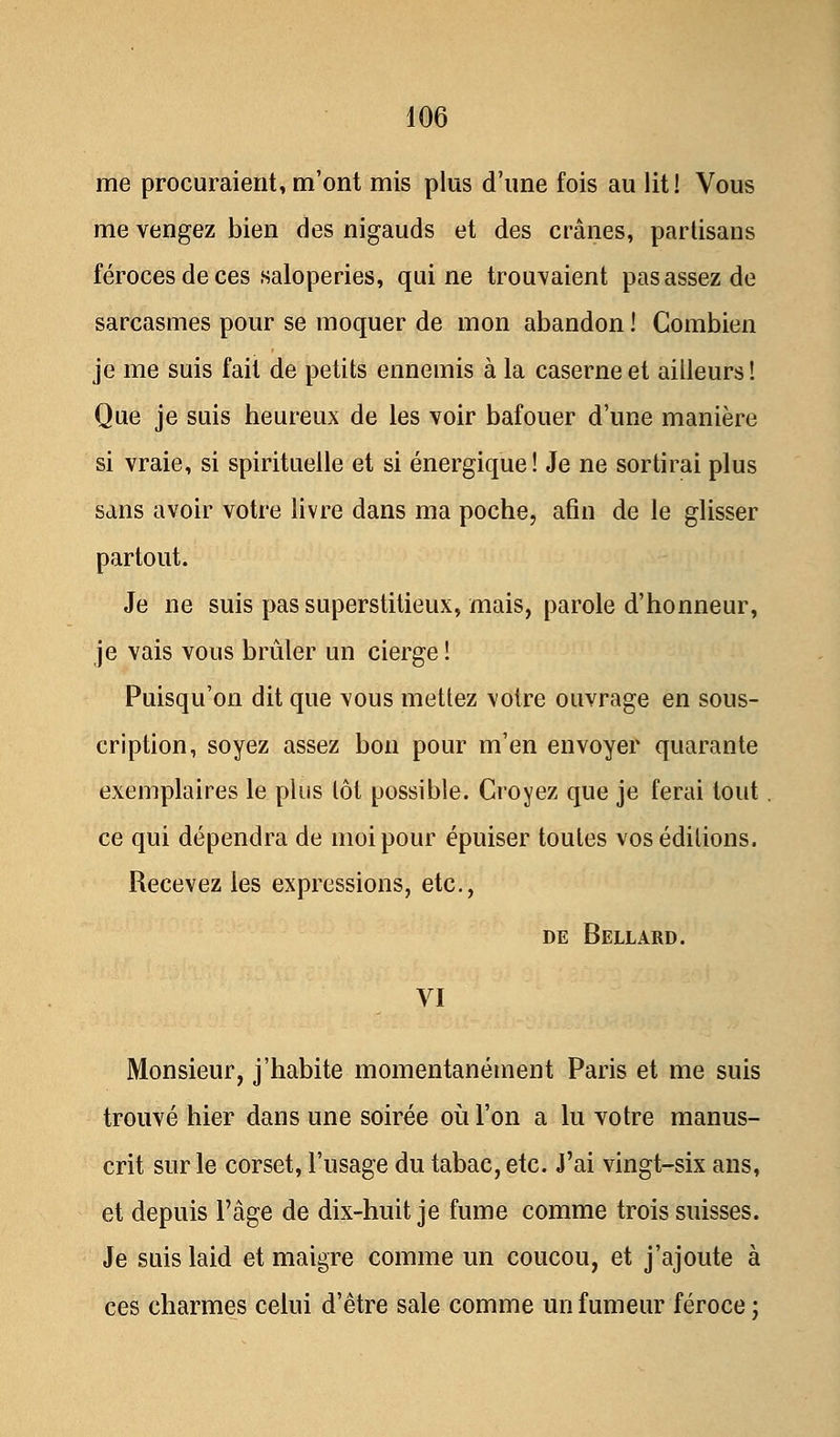 me procuraient, m'ont mis plus d'une fois au lit! Vous me vengez bien des nigauds et des crânes, partisans féroces de ces saloperies, qui ne trouvaient pas assez de sarcasmes pour se moquer de mon abandon ! Combien je me suis fait de petits ennemis à la caserne et ailleurs! Que je suis heureux de les voir bafouer d'une manière si vraie, si spirituelle et si énergique! Je ne sortirai plus sans avoir votre livre dans ma poche, afin de le glisser partout. Je ne suis pas superstitieux, mais, parole d'honneur, je vais vous brûler un cierge ! Puisqu'on dit que vous mettez votre ouvrage en sous- cription, soyez assez bon pour m'en envoyer quarante exemplaires le plus lot possible. Croyez que je ferai tout ce qui dépendra de moi pour épuiser toutes vos éditions. Recevez les expressions, etc., de Bellard. VI Monsieur, j'habite momentanément Paris et me suis trouvé hier dans une soirée où l'on a lu votre manus- crit sur le corset, l'usage du tabac, etc. J'ai vingt-six ans, et depuis l'âge de dix-huit je fume comme trois suisses. Je suis laid et maigre comme un coucou, et j'ajoute à ces charmes celui d'être sale comme un fumeur féroce ;