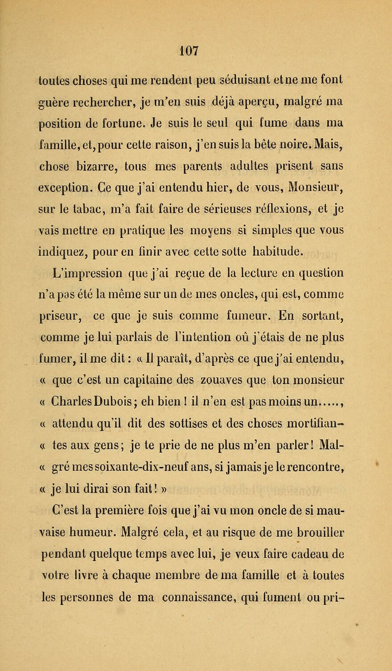 toutes choses qui me rendent peu séduisant et ne me font guère rechercher, je m'en suis déjà aperçu, malgré ma position de fortune. Je suis le seul qui fume dans ma famille, et, pour cette raison, j'en suis la bête noire. Mais, chose bizarre, tous mes parents adultes prisent sans exception. Ce que j'ai entendu hier, de vous, Monsieur, sur le tabac, m'a fait faire de sérieuses réflexions, et je vais mettre en pratique les moyens si simples que vous indiquez, pour en finir avec cette sotte habitude. L'impression que j'ai reçue de la lecture en question n'a pas été la même sur un de mes oncles, qui est, comme priseur, ce que je suis comme fumeur. En sortant, comme je lui parlais de l'intention où j'étais de ne plus fumer, il me dit : ce II paraît, d'après ce que j'ai entendu, « que c'est un capitaine des zouaves que ton monsieur « Charles Dubois; eh bien ! il n'en est pas moins un , « attendu qu'il dit des sottises et des choses mortifian- « tes aux gens; je te prie de ne plus m'en parler! Mal- ce gré mes soixante-dix-neuf ans, si jamais je le rencontre, ce je lui dirai son fait ! » C'est la première fois que j'ai vu mon oncle de si mau- vaise humeur. Malgré cela, et au risque de me brouiller pendant quelque temps avec lui, je veux faire cadeau de votre livre à chaque membre de ma famille et à toutes les personnes de ma connaissance, qui fument ou pri-