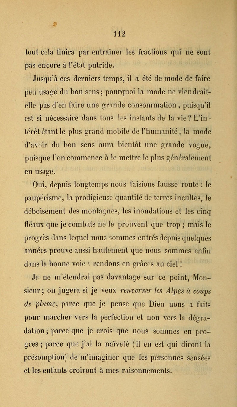 tout cela finira par entraîner les fractions qui ne sont pas encore à l'état putride. Jusqu'à ces derniers temps, il a été de mode de faire peu usage du bon sens; pourquoi la mode ne viendrait- elle pas d'en faire une grande consommation , puisqu'il est si nécessaire dans tous les instants de la vie ? L'in - térêt étant le plus grand mobile de l'humanité, la mode d'avoir du bon sens aura bientôt une grande vogue, puisque l'on commence à le mettre le plus généralement en usage. Oui, depuis longtemps nous faisions fausse route : le paupérisme, la prodigieuse quantité de terres incultes, le déboisement des montagnes, les inondations et les cinq fléaux que je combats ne le prouvent que trop ; mais le progrès dans lequel nous sommes entrés depuis quelques années prouve aussi hautement que nous sommes enfin dans la bonne voie : rendons en grâces au ciel ! Je ne m'étendrai pas davantage sur ce point, Mon- sieur; on jugera si je veux renverser les Alpes à coups de plume, parce que je pense que Dieu nous a faits pour marcher vers la perfection et non vers la dégra- dation ; parce que je crois que nous sommes en pro- grès ; parce que j'ai la naïveté (il en est qui diront la présomption) de m'imaginer que les personnes sensées et les enfants croiront à mes raisonnements.