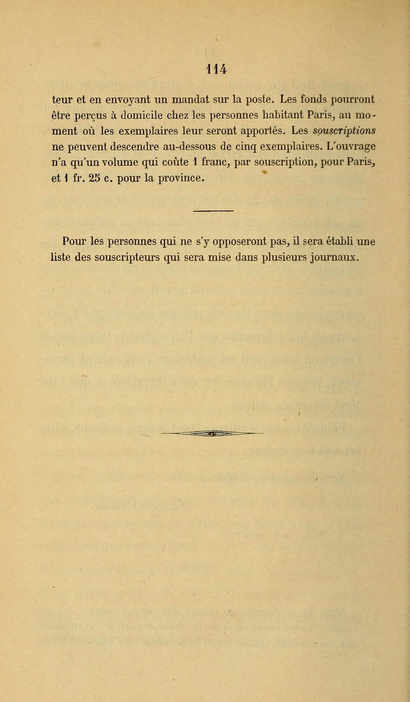 teur et en envoyant un mandat sur la poste. Les fonds pourront être perçus à domicile chez les personnes habitant Paris, au mo - ment où les exemplaires leur seront apportés. Les souscriptions ne peuvent descendre au-dessous de cinq exemplaires. L'ouvrage n'a qu'un volume qui coûte 1 franc, par souscription, pour Paris, et \ fr. 25 c. pour la province. Pour les personnes qui ne s'y opposeront pas, il sera établi une liste des souscripteurs qui sera mise dans plusieurs journaux.