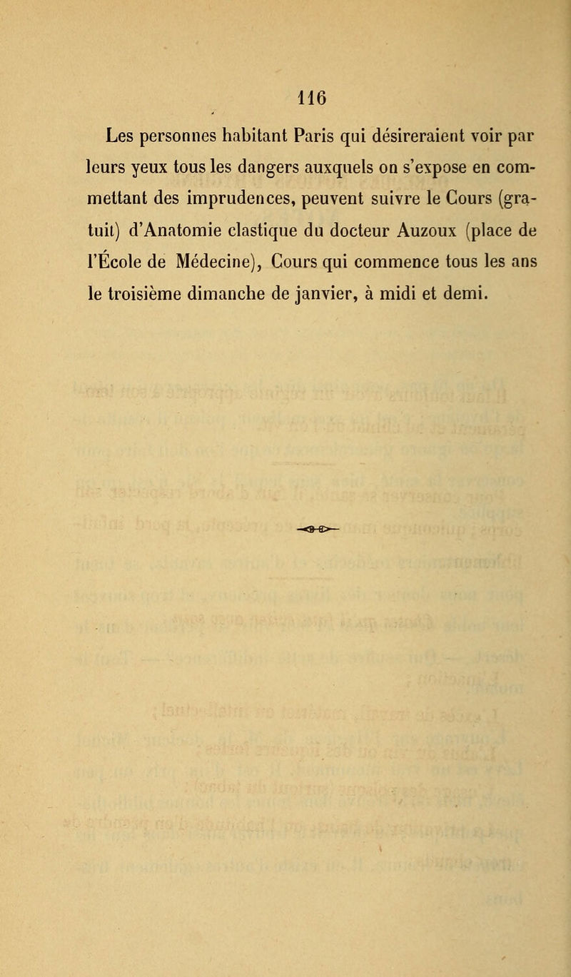 Les personnes habitant Paris qui désireraient voir par leurs yeux tous les dangers auxquels on s'expose en com- mettant des imprudences, peuvent suivre le Cours (gra- tuit) d'Anatomie élastique du docteur Auzoux (place de l'École de Médecine), Cours qui commence tous les ans le troisième dimanche de janvier, à midi et demi.