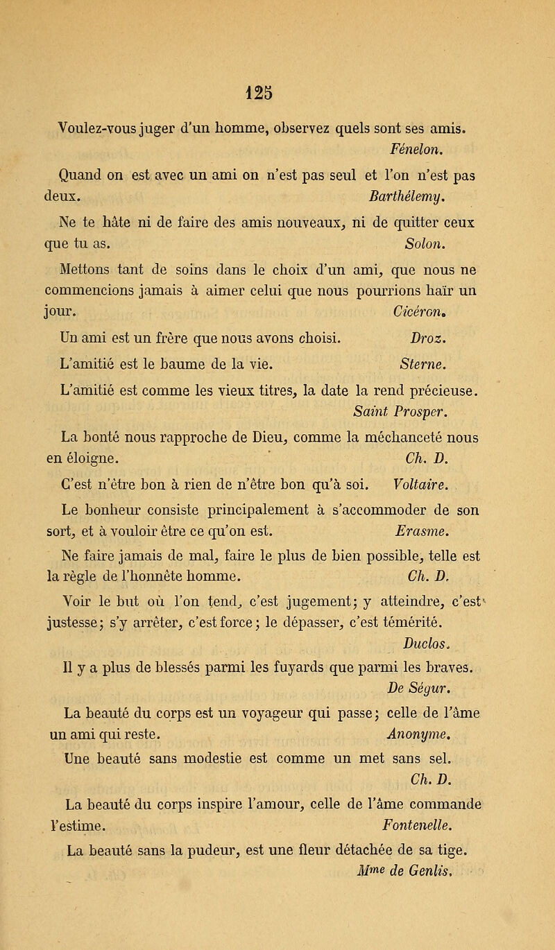 Voulez-vous juger d'un homme, observez quels sont ses amis. Fénelon. Quand on est avec un ami on n'est pas seul et l'on n'est pas deux. Barthélémy. Ne te hâte ni de faire des amis nouveaux, ni de quitter ceux que tu as. Solon. Mettons tant de soins dans le choix d'un ami, que nous ne commencions jamais à aimer celui que nous pourrions haïr un jour. Cicéron, Un ami est un frère que nous avons choisi. Droz. L'amitié est le baume de la vie. Sterne. L'amitié est comme les vieux titres, la date la rend précieuse. Saint Prosper. La bonté nous rapproche de Dieu, comme la méchanceté nous en éloigne. Ch. D. C'est n'être bon à rien de n'être bon qu'à soi. Voltaire. Le bonheur consiste principalement à s'accommoder de son sort, et à vouloir être ce qu'on est. Erasme. Ne faire jamais de mal, faire le plus de bien possible, telle est la règle de l'honnête homme. Ch. D, Voir le but où l'on tend, c'est jugement; y atteindre, c'est1 justesse; s'y arrêter, c'est force; le dépasser, c'est témérité. Duclos. Il y a plus de blessés parmi les fuyards que parmi les braves. De Ségur. La beauté du corps est un voyageur qui passe ; celle de l'âme un ami qui reste. Anonyme. Une beauté sans modestie est comme un met sans sel. Ch.D. La beauté du corps inspire l'amour, celle de l'âme commande l'estime. Fontenelle. La beauté sans la pudeur, est une fleur détachée de sa tige. Mme de Genlis.