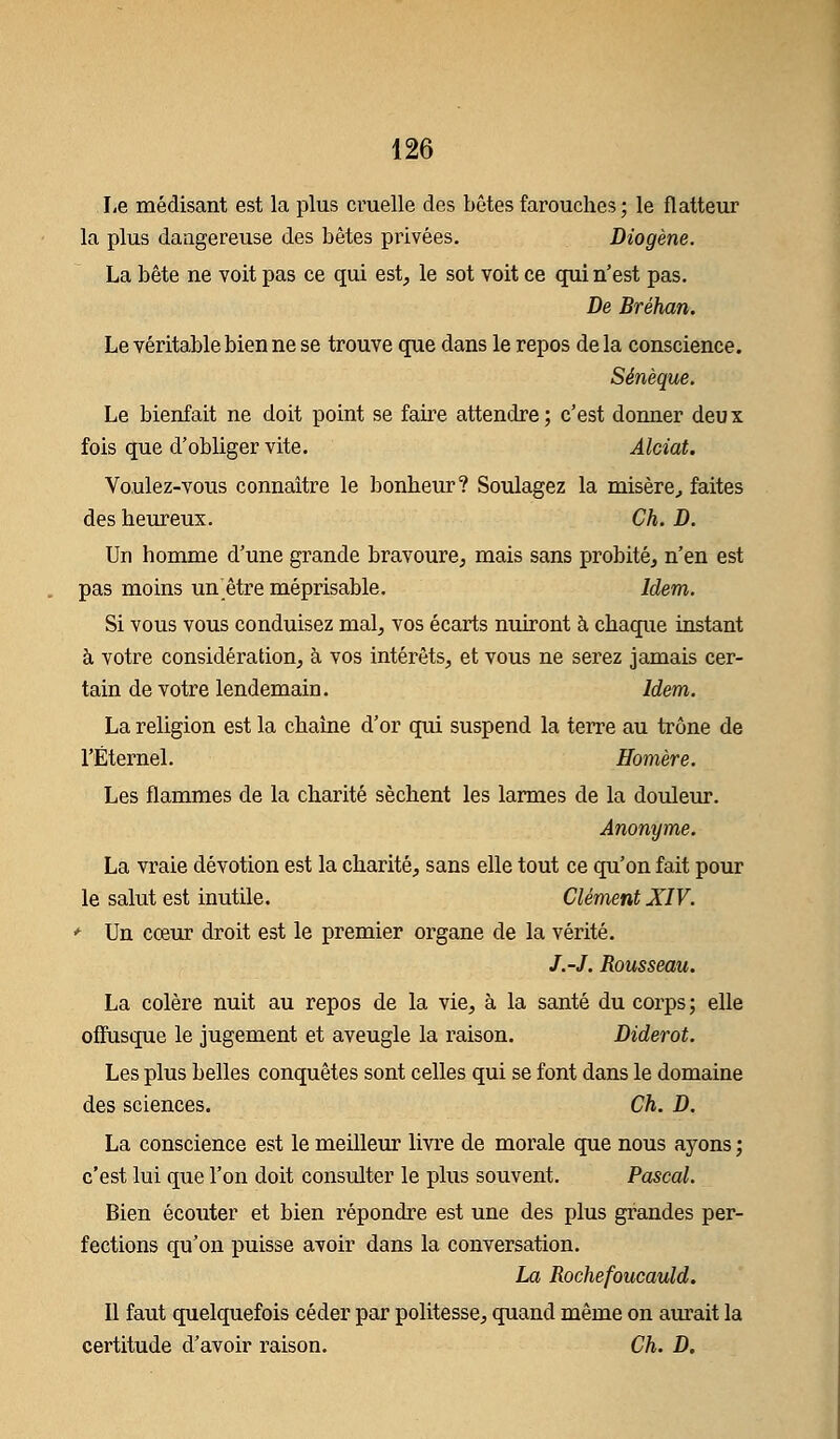 Le médisant est la plus cruelle des bêtes farouches ; le flatteur la plus dangereuse des bêtes privées. Diogène. La bête ne voit pas ce qui est, le sot voit ce qui n'est pas. De Bréhan. Le véritable bien ne se trouve que dans le repos delà conscience. Sénèque. Le bienfait ne doit point se faire attendre ; c'est donner deu x fois que d'obliger vite. Alciat. Voulez-vous connaître le bonheur? Soulagez la misère, faites des heureux. Ch. D. Un homme d'une grande bravoure, mais sans probité, n'en est pas moins un être méprisable. Idem. Si vous vous conduisez mal, vos écarts nuiront à chaque instant à votre considération, à vos intérêts, et vous ne serez jamais cer- tain de votre lendemain. Idem. La religion est la chaîne d'or qui suspend la terre au trône de l'Éternel. Homère. Les flammes de la charité sèchent les larmes de la douleur. Anonyme. La vraie dévotion est la charité, sans elle tout ce qu'on fait pour le salut est inutile. Clément XIV. * Un cœur droit est le premier organe de la vérité. /.-/. Rousseau. La colère nuit au repos de la vie, à la santé du corps ; elle offusque le jugement et aveugle la raison. Diderot. Les plus belles conquêtes sont celles qui se font dans le domaine des sciences. Ch. D. La conscience est le meilleur livre de morale que nous ayons ; c'est lui que l'on doit consulter le plus souvent. Pascal. Bien écouter et bien répondre est une des plus grandes per- fections qu'on puisse avoir dans la conversation. La Rochefoucauld. Il faut quelquefois céder par politesse, quand même on aurait la certitude d'avoir raison. Ch. D.