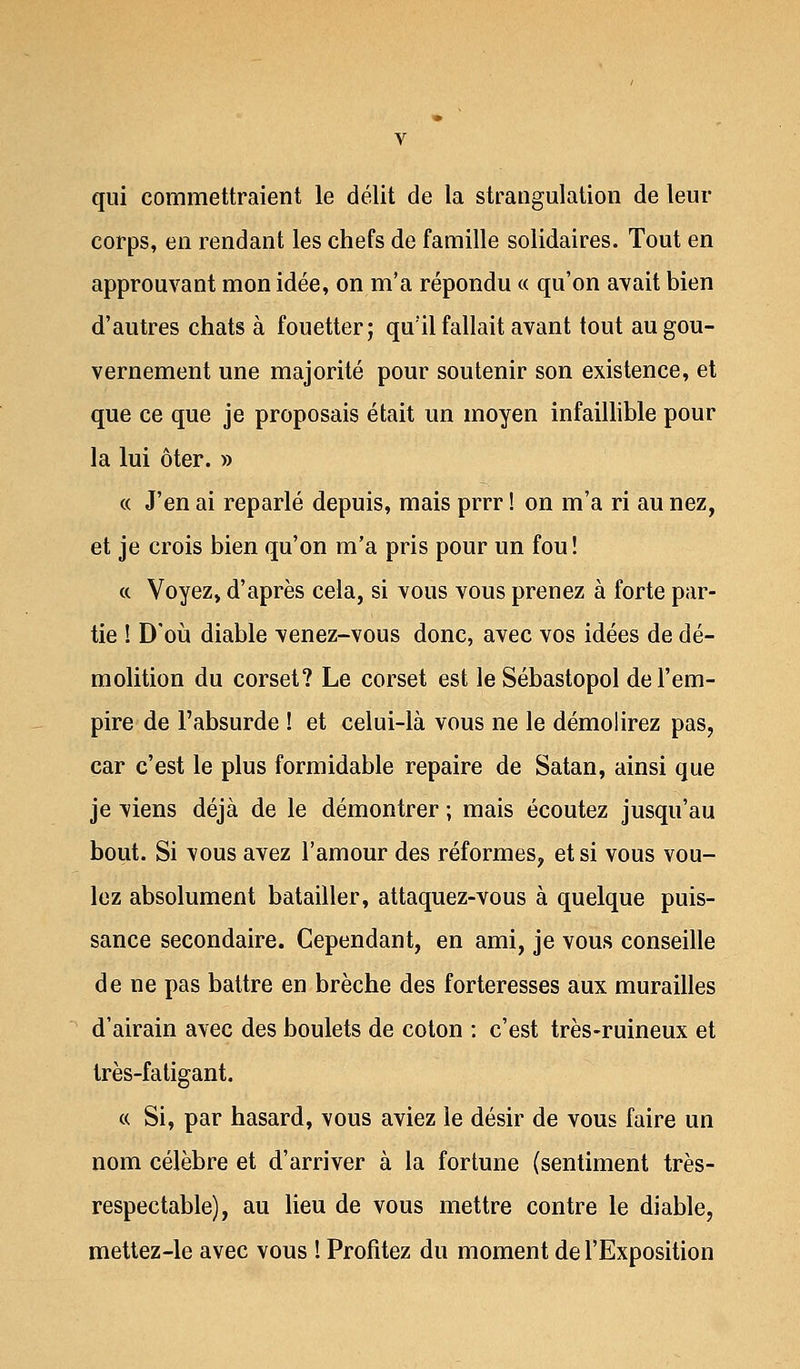 qui commettraient le délit de la strangulation de leur corps, en rendant les chefs de famille solidaires. Tout en approuvant mon idée, on m'a répondu « qu'on avait bien d'autres chats à fouetter; qu'il fallait avant tout au gou- vernement une majorité pour soutenir son existence, et que ce que je proposais était un moyen infaillible pour la lui ôter. » « J'en ai reparlé depuis, mais prrr ! on m'a ri au nez, et je crois bien qu'on m'a pris pour un fou! « Voyez, d'après cela, si vous vous prenez à forte par- tie ! D'où diable venez-vous donc, avec vos idées de dé- molition du corset? Le corset est leSébastopol de l'em- pire de l'absurde ! et celui-là vous ne le démolirez pas, car c'est le plus formidable repaire de Satan, ainsi que je viens déjà de le démontrer ; mais écoutez jusqu'au bout. Si vous avez l'amour des réformes, et si vous vou- lez absolument batailler, attaquez-vous à quelque puis- sance secondaire. Cependant, en ami, je vous conseille de ne pas battre en brèche des forteresses aux murailles d'airain avec des boulets de coton : c'est très-ruineux et très-fatigant. « Si, par hasard, vous aviez le désir de vous faire un nom célèbre et d'arriver à la fortune (sentiment très- respectable), au lieu de vous mettre contre le diable, mettez-le avec vous ! Profitez du moment de l'Exposition