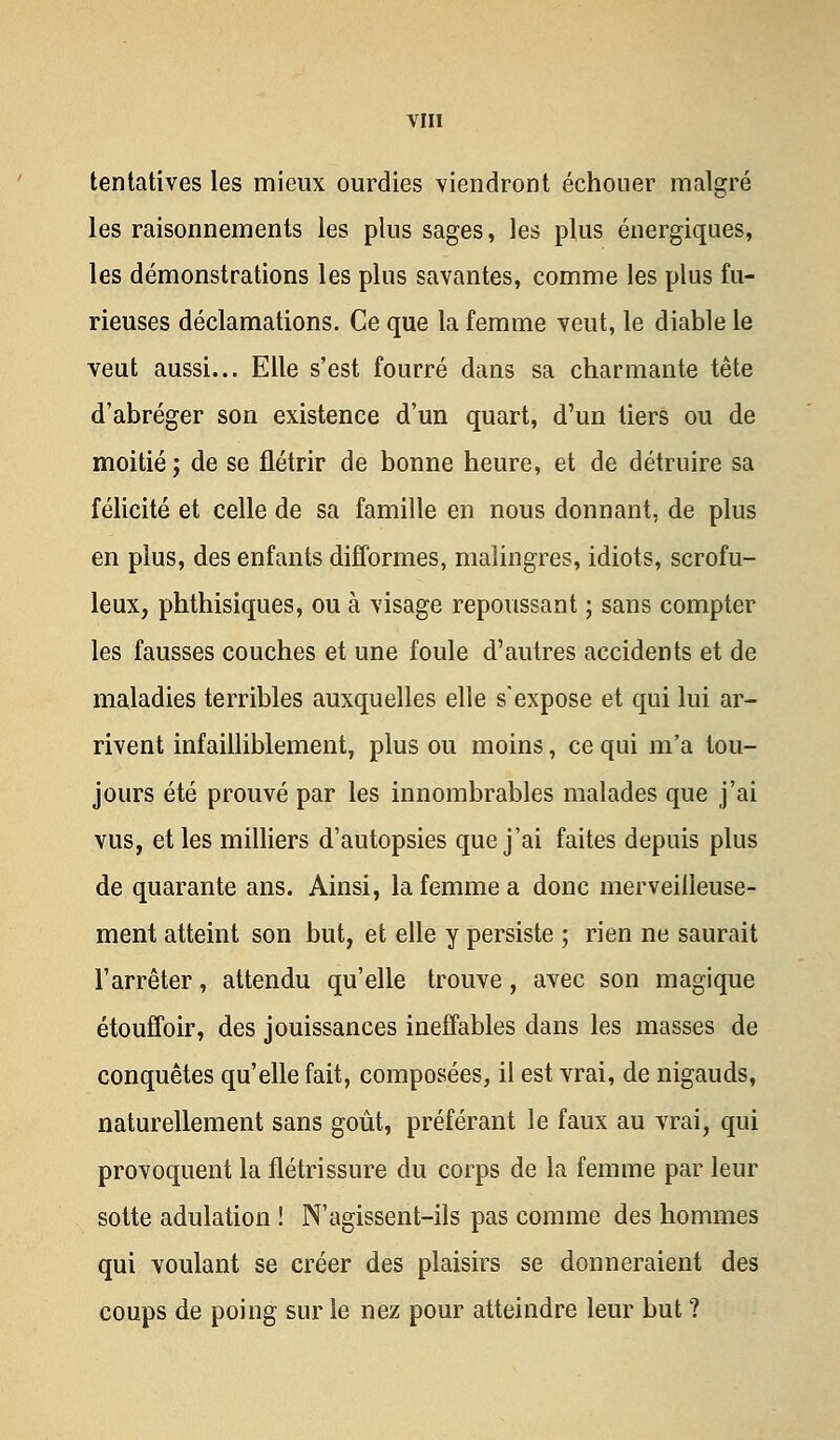 tentatives les mieux ourdies viendront échouer malgré les raisonnements les plus sages, les plus énergiques, les démonstrations les plus savantes, comme les plus fu- rieuses déclamations. Ce que la femme veut, le diable le veut aussi... Elle s'est fourré dans sa charmante tête d'abréger son existence d'un quart, d'un tiers ou de moitié ; de se flétrir de bonne heure, et de détruire sa félicité et celle de sa famille en nous donnant, de plus en plus, des enfants difformes, malingres, idiots, scrofu- leux, phthisiques, ou à visage repoussant ; sans compter les fausses couches et une foule d'autres accidents et de maladies terribles auxquelles elle s'expose et qui lui ar- rivent infailliblement, plus ou moins, ce qui m'a tou- jours été prouvé par les innombrables malades que j'ai vus, et les milliers d'autopsies que j'ai faites depuis plus de quarante ans. Ainsi, la femme a donc merveilleuse- ment atteint son but, et elle y persiste ; rien ne saurait l'arrêter, attendu qu'elle trouve, avec son magique étouffoir, des jouissances ineffables dans les masses de conquêtes qu'elle fait, composées, il est vrai, de nigauds, naturellement sans goût, préférant le faux au vrai, qui provoquent la flétrissure du corps de la femme par leur sotte adulation ! N'agissent-ils pas comme des hommes qui voulant se créer des plaisirs se donneraient des coups de poing sur le nez pour atteindre leur but ?