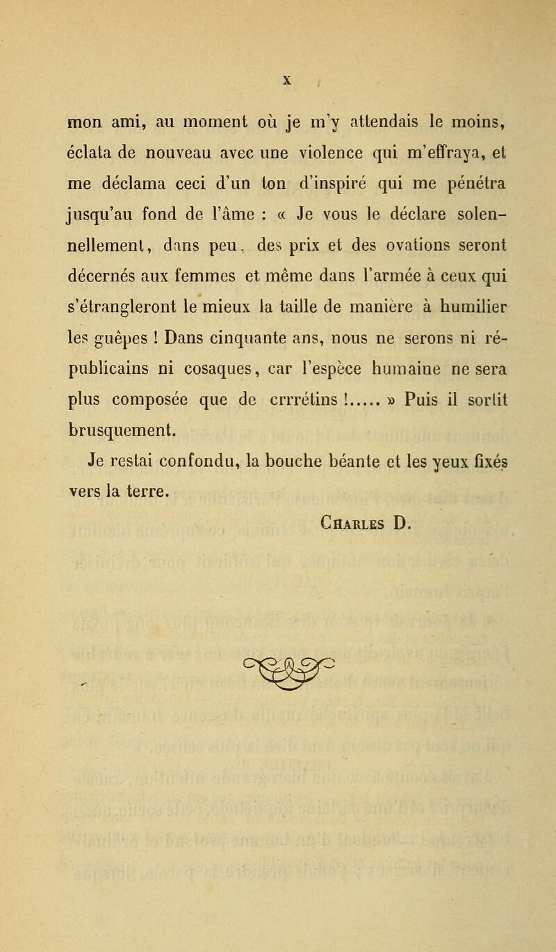 mon ami, au moment où je m'y attendais le moins, éclata de nouveau avec une violence qui m'effraya, et me déclama ceci d'un ton d'inspiré qui me pénétra jusqu'au fond de l'âme : « Je vous le déclare solen- nellement, dans peu, des prix et des ovations seront décernés aux femmes et même dans l'armée à ceux qui s'étrangleront le mieux la taille de manière à humilier les guêpes ! Dans cinquante ans, nous ne serons ni ré- publicains ni cosaques, car l'espèce humaine ne sera plus composée que de crrrétins ! » Puis il sorlit brusquement. Je restai confondu, la bouche béante et les yeux fixés vers la terre. Charles D. c^r=