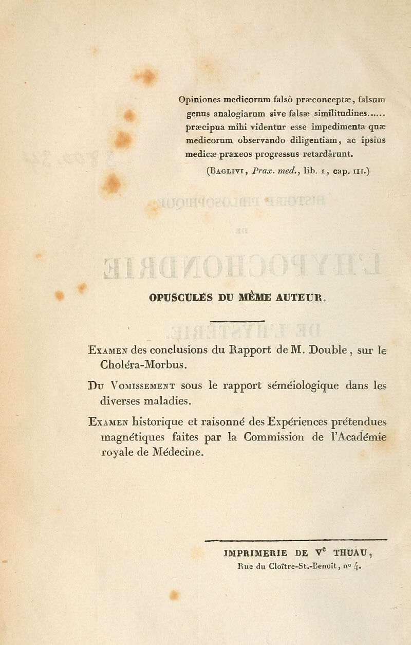 Opiniones medicornm falsô praeconceptae, falsnm j| genns analogiarnm sive falsae similitadines praecipua mihi videntnr esse impedimenta quae ipl^ medicornm observando diligentiam, ac ipsius medicse praxeos progressas retardârnnt. (Baglivi, Prax. med., lib. i, cap. m.) OPUSCULES DU MÊME AUTEUR. Examen des conclusions du Rapport de M. Double , sur le Choléra-Morbus. Du VoMissEMEiTT SOUS Ic rapport séméiologique dans les diverses maladies. Examen historique et raisonné des Expériences prétendues magnétiqxies faites par la Commission de l'Académie royale de Médecine. IMPRIMERIE DE V^ THUAU, Rue du Cloître-St.-Eenolt, n» ./î.