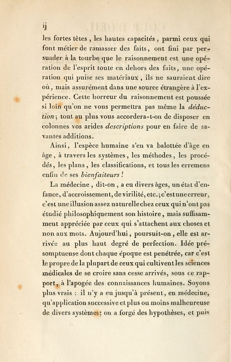 les fortes tètes , les hautes capacités , parmi ceux qui font métier de ramasser des faits, ont fini par per- suader à la tourbe que le raisonnement est une opé- ration de l'esprit toute en dehors des faits, une opé- ration qui puise ses matériaux , ils ne sauraient dire où, mais assurément dans une source étrangère à l'ex- périence. Cette horreur du raisonnement est poussée si loin qu'on ne vous permettra pas même la déduc- tion 5 tout au plus vous accordera-t-on de disposer en colonnes vos arides descriptions pour en faire de sa- vantes additions. Ainsi, l'espèce humaine s'en va balottée d'âge en âge , à travers les systèmes , les méthodes , les procé- dés, les plans , les classifications, et tous les erremens enfin de ses bienfaiteurs l La médecine , dit-on , a eu divers âges, un état d'en- fance, d'accroissement, de virilité, etc. ^ c'est une erreur, c'est txne illusion assez naturellechez ceux qui n'ont pas étudié philosophiquement son histoire, mais suffisam- ment appréciée par ceux qui s'attachent aux choses et non aux mots. Aujourd'hui, poursuit-on , elle est ar- rivée au plus haut degré de perfection. Idée pré- somptueuse dont chaque époque est pénétrée, car c'est le propre de la plupart de ceux qui cultivent les sciences médicales de se croire sans cesse arrivés, sous ce rap- port, à l'apogée des connaissances humaines. Soyons plus vrais : il n'y a eu jusqu'à présent, en médecine, qu'application successive et plus ou moins malheureuse de divers systèmes; on a forgé des hypothèses, et puis