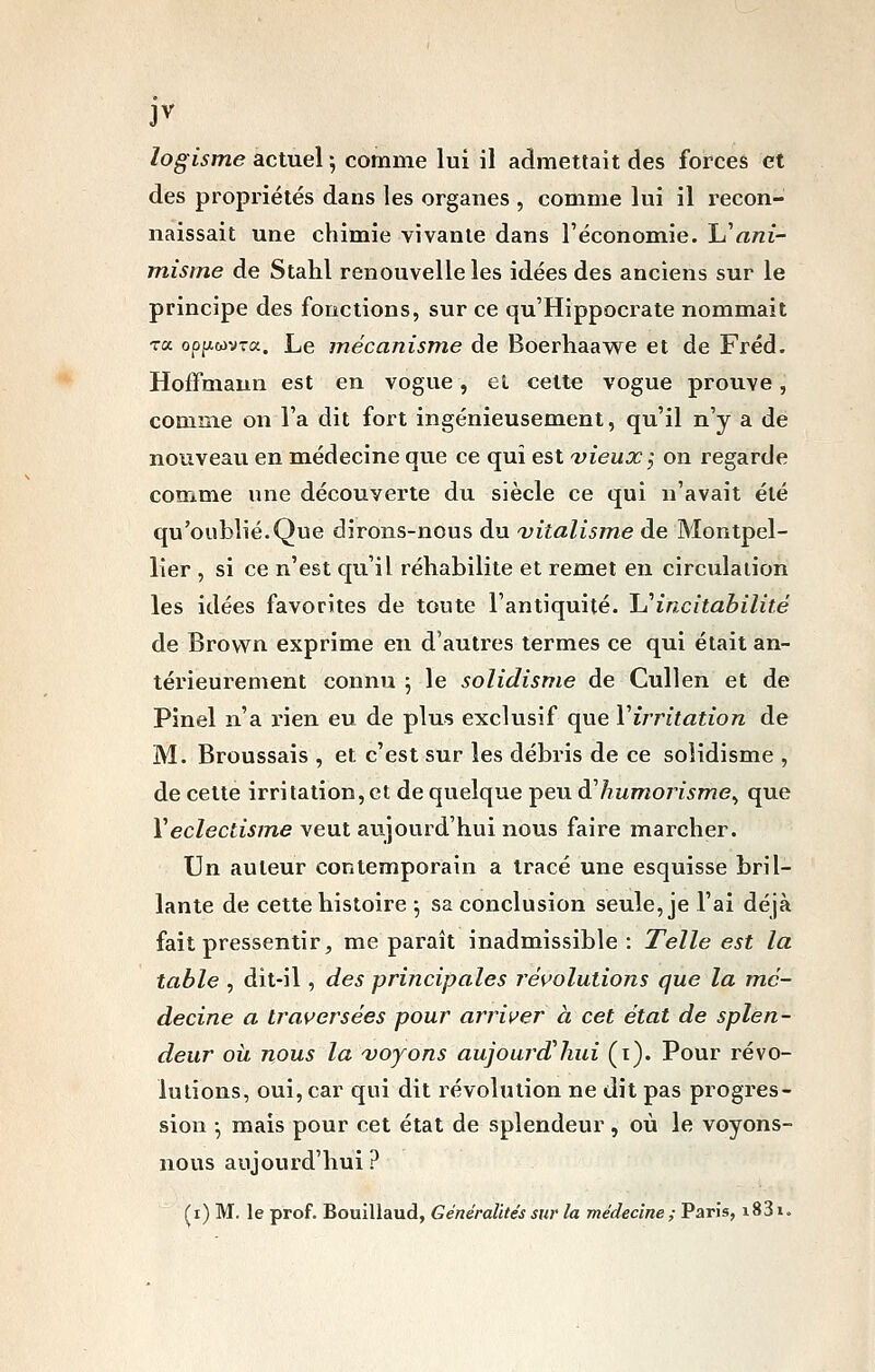 logisme actuel] comme lui il admettait des forces et des propriétés dans les organes , comme lui il recon- naissait une chimie vivante dans l'économie. \j^ani- misme de Stahl renouvelle les idées des anciens sur le principe des fonctions, sur ce qu'Hippocrate nommait Ta opp.wv-a. Le mécanisme de Boerhaawe et de Fréd. Hoffmann est en vogue, el cette vogue prouve, comme on l'a dit fort ingénieusement, qu'il n'y a de nouveau en médecine que ce qui est 'vieux; on regarde comme une découverte du siècle ce qui n'avait été qu'oublié.Que dirons-nous du Ditalisjne de Montpel- lier , si ce n'est qu'il réhabilite et remet en circulation les idées favorites de toute l'antiquité. JJ'incitabilité de Brown exprime en d'autres termes ce qui était an- térieurement connu 5 le solidisme de Cullen et de Pinel n'a rien eu de plus exclusif que Virritation de M. Broussais , et c'est sur les débris de ce solidisme , de celte irritation, et de quelque peu d'humoîisme^ que Véclectisme veut aujourd'hui nous faire marcher. Un auteur contemporain a tracé une esquisse bril- lante de cette histoire ^ sa conclusion seule, je l'ai déjà fait pressentir, me paraît inadmissible : Telle est la table , dit-il, des principales ré\^olutions que la mé- decine a iJ^aversées pour arrii^er à cet état de splen- deur où. nous la 'voyons aujourd'hui (i). Pour révo- lutions, oui, car qui dit révolution ne dit pas progres- sion -, mais pour cet état de splendeur , où le voyons- nous aujourd'hui ? (i) M. le prof. Bouillaud, Généralités sur la médecine ; Paris, i831.