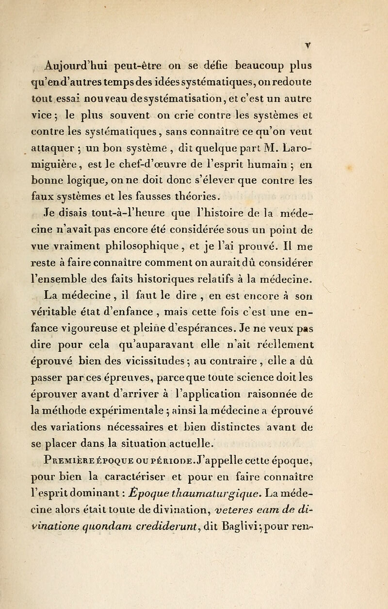 Aujourd'hui peut-être on se défie beaucoup plus qu'end'autres temps des idées systématiques, ou redoute tout essai nou veau desystématisation, et c'est un autre vice 5 le plus souvent on crie contre les systèmes et contre les systématiques, sans connaître ce qu'on veut attaquer 5 un bon système , dit quelque part. M. Laro- miguière, est le chef-d'œuvre de l'esprit humain ; en bonne logique_, on ne doit donc s'élever que contre les faux systèmes et les fausses théories. .Te disais tout-à-l'heure que l'histoire de la méde- cine n'avait pas encore été considérée sous un point de vue vraiment philosophique, et je l'ai prouvé. Il me reste à faire connaître comment on aurait dû considérer l'ensemble des faits historiques relatifs à la médecine. La médecine, il faut le dire , en est encore à son véritable état d'enfance , mais cette fois c'est une en- fance vigoureuse et pleine d'espérances. Je ne veux pas dire pour cela qu'auparavant elle n'ait réellement éprouvé bien des vicissitudes ; au contraire , elle a dû. passer par ces épreuves, parce que toute science doit les éprouver avant d'arriver à l'application raisonnée de la méthode expérimentale j ainsi la médecine a éprouvé des variations nécessaires et bien distinctes avant de se placer dans la situation actuelle. Première ÉPOQUE ou période. J'appelle cette époque, pour bien la caractériser et pour en faire connaître l'esprit dominant : Époque thaumaturgique. La méde- cine alors était toute de divination, veteres eam de di- vinatione quondam credideiunt, dit Bagliviypour reii