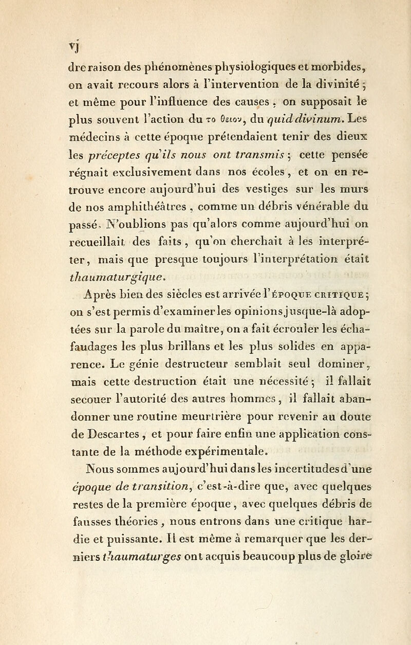 n dteraison des phénomènes physiologiques et morbides, on avait recours alors à l'intervention de la divinité j et même pour l'influence des causes . on supposait le plus souvent l'action du to Qjtov, du quiddwinum.l-tes médecins à cette époque prétendaient tenir des dieux les préceptes quils nous ont transmis ; cette pensée régnait exclusivement dans nos écoles , et on en re- trouve encore aujourd'hui des vestiges sur les murs de nos amphithéâtres , comme un débris vénérable du passée N'oublions pas qu'alors comme aujourd'hui on recueillait, des faits , qu'on cherchait à les interpré- ter, mais que presque toujours l'interprétation était thauniaturgique. Après bien des siècles est arrivée I'époque critique 5 on s'est permis d'examiner les opinions jusque-là adop- tées sur la parole du maître, on a fait écrouler les écha- faudages les plus brillans et les plus solides en appa- rence. Le génie destructeur semblait seul dominer, mais cette destruction était une nécessité 5 il fallait secouer l'autorité des autres hommes, il fallait aban- donner une routine meurtrière pour revenir au doute de Descartes , et pour faire enfin une application cons- tante de la méthode expérimentale. Nous sommes aujourd'hui dans les incertitudes d'une époque de transition, c'est-à-dire que, avec cjueîques restes de la première époque , avec quelques débris de fausses théories, nous entrons dans une critique har- die et puissante. Il est même à remarquer que les der- niers thaumaturges ont acquis beaucoup plus de gloire