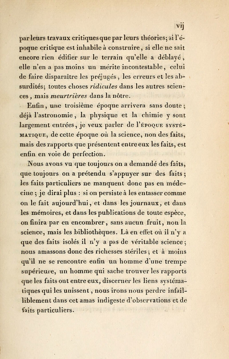 VI] parleurs travaux critiques que par leurs théories-, si l'é- poque critique est inhabile à construire, si elle ne sait encore rien édifier sur le terrain qu'elle a déblayé, elle n'en a pas moins un mérite incontestable, celui de faire disparaître les préjugés , les erreurs et les ab- surdités; toutes choses ridicules dans les autres scien- ces , mais meurtrières dans la nôtre. Enfin, une troisième époque arrivera sans doute; déjà Tastronomie, la physique et la chimie y sont largement entrées, je veux parler de I'époque systé- matique, de cette époque où la science, non des faits, mais des rapports que présentent entre eux les faits, est enfin en voie de perfection. Nous avons vu que toujours on a demandé des faits, que toujours on a prétendu s'appuyer sur des faits ; les faits particuliers ne manquent donc pas en méde- cine ; je dirai plus : si on persiste à les entasser comme on le fait aujourd'hui, et dans les journaux, et dans les mémoires, et dans les publications de toute espèce, on finira par en encombrer, sans aucun fruit, non la science, mais les bibliothèques. Là en effet où il n'y a que des faits isolés il n'y a pas de véritable science ; ïious amassons donc des richesses stériles; et à moins qu'il ne se rencontre enfin un homme d'une trempe supérieure, un homme qui sache trouver les rapports que les faitsout entre eux, discerner les liens systéma- tiques qui les unissent, nous irons nous perdi'e infail- liblement dans cet amas indigeste d'observations et de faits particuliers.