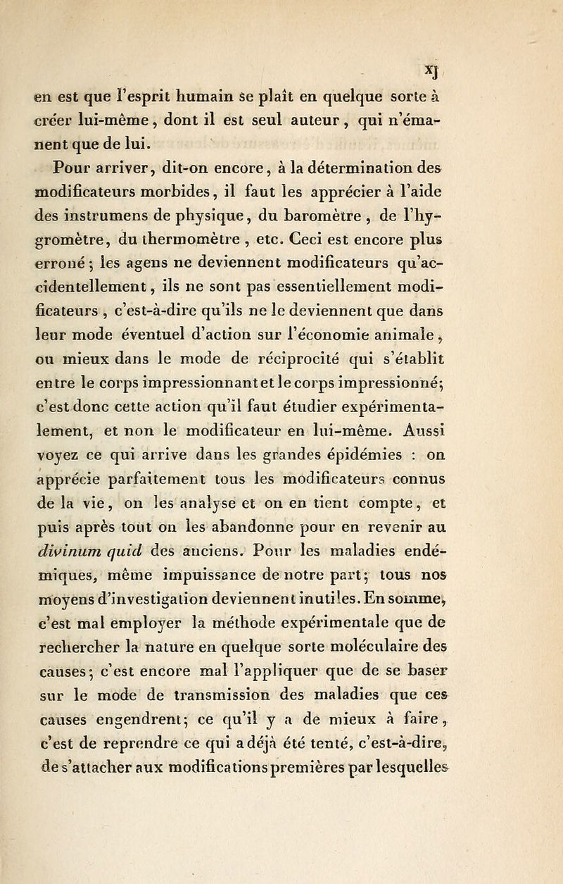 en est que l'esprit humain se plait en quelque sorte à créer lui-même, dont il est seul auteur, qui n'éma- nent que de lui. Pour arriver, dit-on encore, à la détermination des modificateurs morbides, il faut les apprécier à l'aide des instrumens de physique, du baromètre , de l'hy- gromètre, du thermomètre , etc. Ceci est encore plus erroné; les agens ne deviennent modificateurs qu'ac- cidentellement, ils ne sont pas essentiellement modi- ficateurs , c'est-à-dire qu'ils ne le deviennent que dans leur mode éventuel d'action sur l'économie animale, ou mieux dans le mode de réciprocité qui s'établit entre le corps impressionnantet le corps impressionné; c'est donc cette action qu'il faut étudier expérimenta- lement, et non le modificateur en lui-même. Aussi voyez ce qui arrive dans les grandes épidémies : on apprécie parfaitement tous les modificateurs connus de la vie, on les analyse et on en tient compte, et puis après tout on les abandonne pour en revenir au dwinum quid des anciens. Pour les maladies endé- miques, même impuissance de notre part; tous nos moyens d'investigation deviennent inutiles. En som.me, c'est mal employer la méthode expérimentale que de rechercher la nature en quelque sorte moléculaire des causes; c'est encore mal l'appliquer que de se baser sur le mode de transmission des maladies que ce& causes engendrent; ce qu'il y a de mieux à faire, c'est de reprendre ce qui a déjà été tenté, c'est-à-dire, de s'attacher aux modifications premières par lesquelles