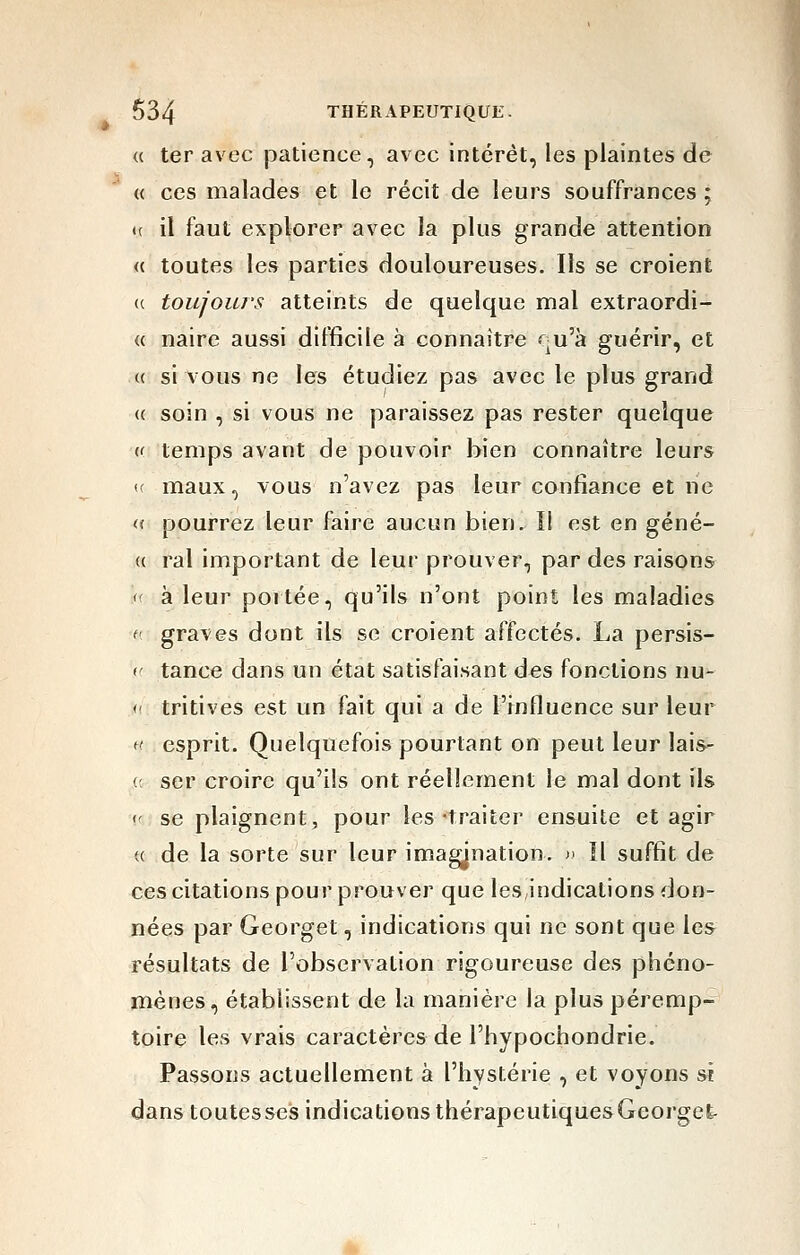 « ter avec patience, avec intérêt, les plaintes de « ces malades et le récit de leurs souffrances ; <( il faut explorer avec la plus grande attention a toutes les parties douloureuses. Ils se croient (( toujoiu'S atteints de quelque mal extraordi- <( naire aussi difficile à connaître qu'à guérir, et (( si vous ne les étudiez pas avec le plus grand <( soin , si vous ne paraissez pas rester quelque <( temps avant de pouvoir bien connaître leurs (( maux, vous n'avez pas leur confiance et ne « pourrez leur faire aucun bien. î! est en géné- <( rai important de leur prouver, par des raisons '( à leur portée, qu'ils n'ont point les maladies (• graves dont ils se croient affectés. La persis- (' tance dans un état satisfaisant des fonctions nu- <- tritives est un fait qui a de l'influence sur leur ff esprit. Quelquefois pourtant on peut leur lais- (: ser croire qu'ils ont réellement le mal dont ils <- se plaignent, pour les-traiter ensuite et agir u de la sorte sur leur imagination. )• Il suffit de ces citations pour prouver que les indications don- nées par Georget, indications qui ne sont que les résultats de l'observation rigoureuse des phéno- mènes, établissent de la manière la plus péremp- toire les vrais caractères de l'hypochondrie. Passons actuellement à l'hystérie , et voyons si dans toutesses indications thérapeutiques Georget-