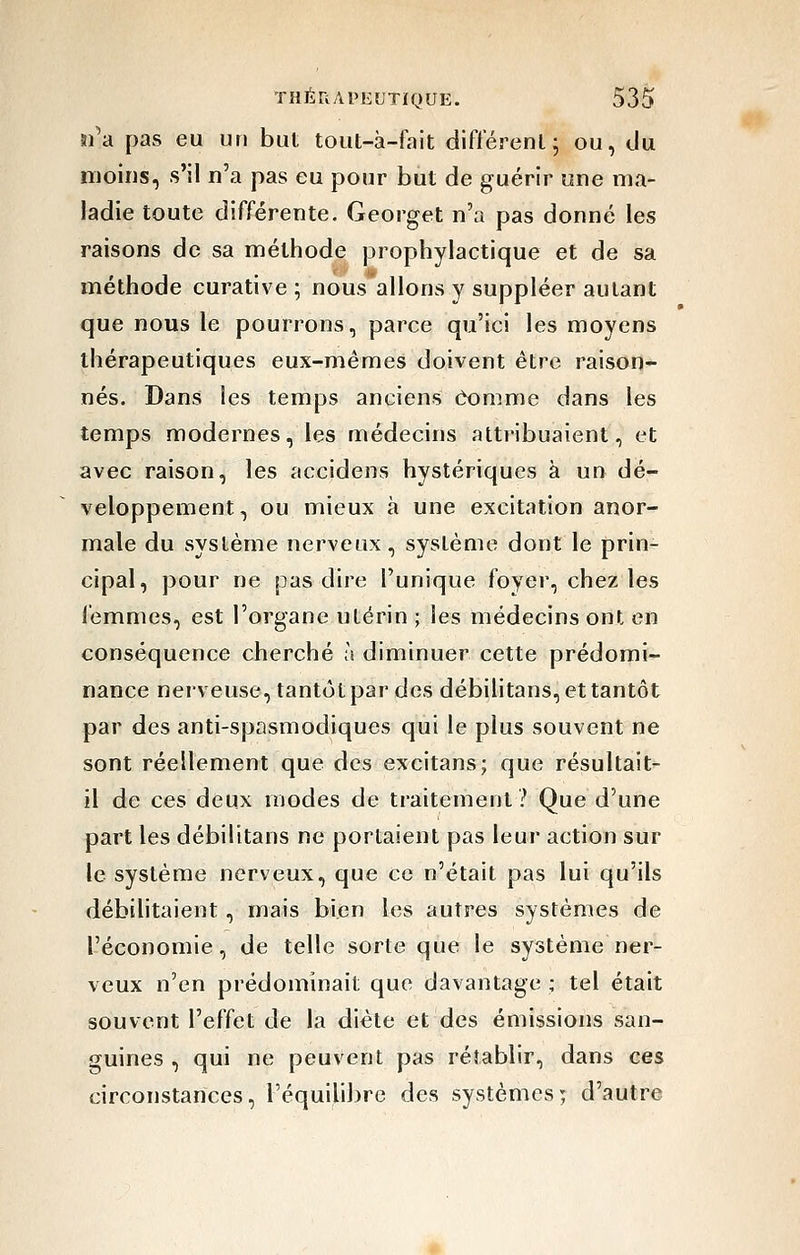 îi'a pas eu un but tout-à-fait différent; ou, du moins, s'il n'a pas eu pour but de guérir une ma- ladie toute différente. Georget n'a pas donné les raisons de sa méthode prophylactique et de sa méthode curative ; nous allons y suppléer autant que nous le pourrons, parce qu'ici les moyens thérapeutiques eux-mêmes doivent être raison- nés. Dans les temps anciens Comme dans les temps modernes, les médecins attribuaient, et avec raison, les accidens hystériques à un dé- veloppement, ou mieux à une excitation anor- male du système nerveux, système dont le prin- cipal, pour ne pas dire l'unique foyer, chez les femmes, est l'organe utérin ; les médecins ont en conséquence cherché à diminuer cette prédomi- nance nerveuse, tantôt par des débilitans, et tantôt par des anti-spasmodiques qui le plus souvent ne sont réellement que des excitans; que résultait- il de ces deux modes de traitement? Que d'une part les débilitans ne portaient pas leur action sur le système nerveux, que ce n'était pas lui qu'ils débiUtaient , mais bien les autres systèmes de l'économie, de telle sorte que le système ner- veux n'en prédominait que davantage ; tel était souvent l'effet de la diète et des émissions san- guines , qui ne peuvent pas rétablir, dans ces circonstances, l'équilibre des systèmes; d'autre